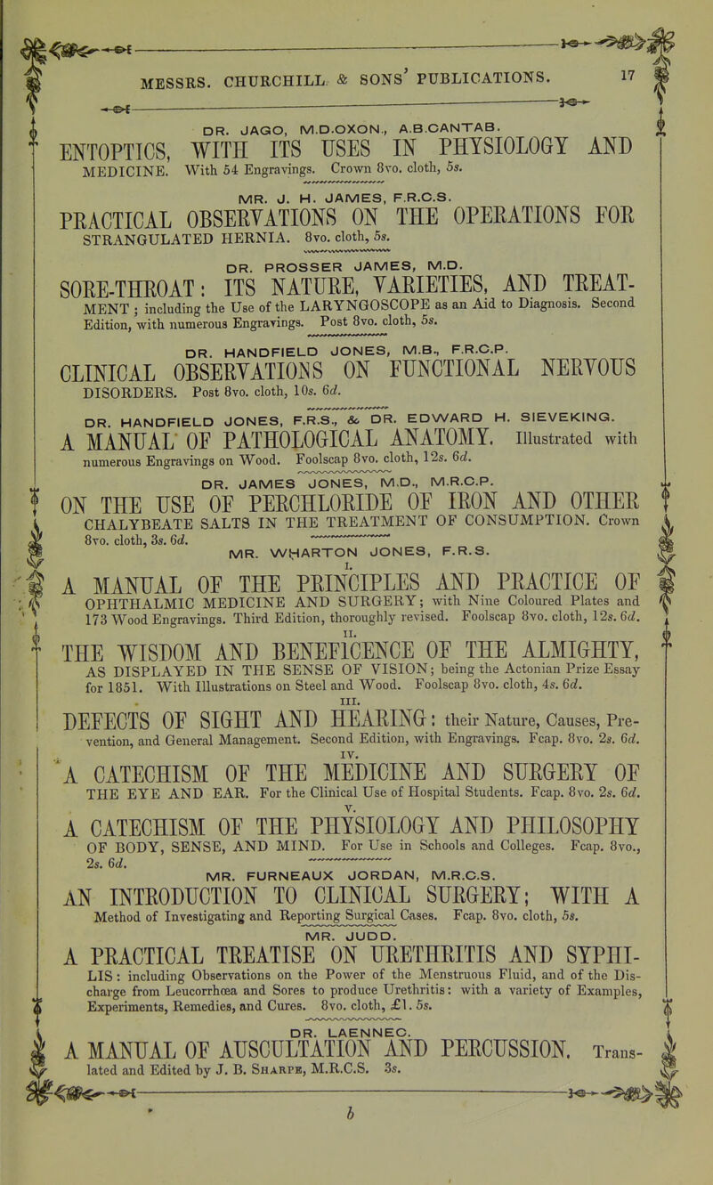 —h^— —^ — ~ DR. JAGO, M.D.OXON., A.B.CANTAB. ENTOPTICS, WITH ITS USES IN PHYSIOLOGY AND MEDICINE. With 54 Engravings. Crown 8vo. cloth, 5s. MR. J. H. JAMES, F.R.C.S. PRACTICAL OBSEEYATIONS ON THE OPEEATIONS FOE STRANGULATED HERNIA. 8vo. cloth, 5j. VWV ^ VW» VVW wwvw«wv DR. PROSSER JAMES, M.D. SOEE-THEOAT: ITS NATUEE, YAEIETIES, AND TEEAT- MENT ; including the Use of the LARYNGOSCOPE as an Aid to Diagnosis. Second Edition, with numerous Engrarings. Post 8vo. cloth, 5s. DR. HANDFIELD JONES, M.B., F.R.C.P. CLINICAL OBSEEYATIONS ON FUNCTIONAL NEEYOUS DISORDERS. Post Bvo. cloth, 10s. 6d. DR HANDFIELD JONES, F.RTsr&^DR- EDWARD H. SIEVEKING. A MANUAL OF PATHOLOGICAL ANATOMY, illustrated with numerous Engravings on Wood. Foolscap Bvo. cloth, 12s. 6d. DR. JAMES JONES, M.D., M.R.C.P. ON THE USE OF PEECHLOEIDE OF lEON AND OTHEE CHALYBEATE SALTS IN THE TREATMENT OF CONSUMPTION. Crown 8vo. cloth, 3s. 6d. '  MR. WiHARTON JONES, F.R.S. A MANUAL OF THE PEINCIPLES AND PEACTICE OF OPHTHALMIC MEDICINE AND SURGERY; with Nine Coloured Plates and 173 Wood Engravings. Third Edition, thoroughly revised. Foolscap 8vo. cloth, 12s. 6d. THE WISDOM AND BENEFICENCE OF THE ALMIGHTY, AS DISPLAYED IN THE SENSE OF VISION; being the Actonian Prize Essay for 1851. With Illustrations on Steel and Wood. Foolscap 8vo. cloth, 4s. 6d. III. DEFECTS OF SIGHT AND HEAEING: their Nature, Causes, Pre- vention, and General Management. Second Edition, with Engravings. Fcap. 8vo. 2s. 6d. IV. ^A CATECHISM OF THE MEDICINE AND SUEGEEY OF THE EYE AND EAR. For the Clinical Use of Hospital Students. Fcap. 8vo. 2s. 6d. A CATECHISM OF THE PHYSIOLOGY AND PHILOSOPHY OF BODY, SENSE, AND MIND. For Use in Schools and Colleges. Fcap, 8vo., 2s. 6d. MR. FURNEAUX JORDAN, M.R.C.S. AN INTEODUCTION TO CLINICAL SUEGEEY; WITH A Method of Investigating and Reporting Surgical Cases. Fcap. 8vo. cloth, 5s. MR. JUDD. A PEACTICAL TEEATISE ON UEETHEITIS AND SYPHI- LIS: including Observations on the Power of the Menstruous Fluid, and of the Dis- charge from Leucorrhoea and Sores to produce Urethritis: with a variety of Examples, Experiments, Remedies, and Cures. 8vo. cloth, £1. 5s. DR. LAENNEC. A MANUAL OF AUSCULTATION AND PEECUSSION. Trans- lated and Edited by J. B. Sharpe, M.R.C.S. 3s.