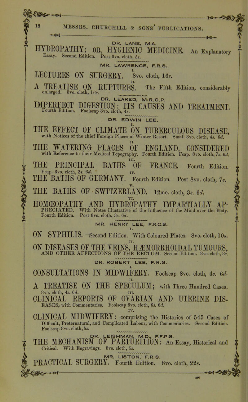 p[ DR. LANE, M.A. HYDROPATHY; OE, HYGIENIC MEDICINE. An Explanatory Essay. Second Edition. Post 8vo. cloth, 5s. MR. LAWRENCE, F.R.S. LECTUEES ON SUEGERY. Wo. cloth, les. A TREATISE ON RUPTURES. The Fifth Edition, considerably enlarged. 8vo, cloth, 16s. DR. LEARED, M.R.O.P. IMPERFECT DIGESTION: ITS CAUSES AND TREATMENT. fourth Edition. Foolscap 8vo. cloth, 4s. DR. EDWIN LEE. THE EFFECT OF CLIMATE ON TUBERCULOUS DISEASE, with Notices of the chief Foreign Places of Winter Resort. Small 8vo. cloth, 4s. 6d. THE WATERING PLACES OF ENGLAND, CONSIDERED with Reference to their Medical Topography. Fonrth Edition. Fcap. 8vo. cloth, 7s. 6d. III. THE PRINCIPAL BATHS OF FRANCE. Fourth Edition. Fcap. 8vo. cloth, 3s. 6d. iv. THE BATHS OF GERMANY. Fourth Edition. Post 8vo. cloth, 7.. THE BATHS OF SWITZERLAND. i2mo. doth, 3.. 6d HOMEOPATHY AND HYDROPATHY IMPARTIALLY AP- PRECIATED. With Notes illustrative of the Influence of the Mind over the Body. Fourth Edition. Post 8vo. cloth, 3s. 6d. MR. HENRY LEE, F.R.C.S. I. ON SYPHILIS. Second Edition. With Coloured Plates. 8vo. cloth, 10s. ON DISEASES OF THE YEINSr*H^MORRHOIDAL TUMOURS, AND OTHER AFFECTIONS OF THE RECTUM. Second Edition. 8vo. cloth, 8s. DR. ROBERT LEE, F.R.S. CONSULTATIONS IN MIDWIFERY. Foolscap 8vo. cloth, 4.. 6d. A TREATISE ON THE SPECULUM; with Three Hundred Cases. 8vo. cloth, 4s. 6d. iii. CLINICAL REPORTS OF OYARIAN AND UTERINE DIS- EASES, with Commentaries. Foolscap 8vo. cloth, 6s. 6d. IV. CLINICAL MIDWIFERY: comprising the Histories of 545 Cases of Difficult, Preternatural, and Complicated Labour, with Commentaries. Second Edition. Foolscap 8vo. cloth, 6s. DR. LEISHMAN, M.D., F.F.P.S. THE MECHANISM OF PARTURITION: An Essay, Historical and Critical. With Engravings. 8vo. cloth, 5s. MR. LhSTON, F.R.S. PRACTICAL SURGERY. Fourth Edition. 8vo. cloth, 22s. ———— -»-©4 0