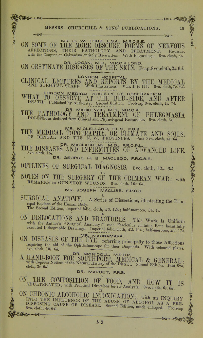 it ^ rvn^T ^^-.^^ ^R- LOBB, L.S.A., M.R.C.S.E. * ON SOME OF THE MOEE OBSCURE FORMS OF NERYOUS AFFECTIONS, THEIR PATHOLOGY AND TREATMENT. Re-issue, ^ DR. LOGAN, M.D., M.R.C.P.LOND. ON OBSTINATE I>ISEASES0FJHE SKIN. Fcap.8vo.cioth,2..6cf. /-.X TTiTT/^ . T LONDON HOSPITAL. ^^IM^4Ll^n?9TM^^S AND REPORTS BY THE MEDICAL AND SURGICAL STAFF. With lUustrations. Vols. L to IIL 8vo. cloth, 7s. 6rf. WTTAm m^'^'-'/^^ ^^D'CAL SOCIETY OF OBSERVATION. ^¥AL^^. .P^SERYE AT THE BED-SIDE, AND AFTER rPTTT-i -nw i m^^-.- . MACKENZIE, M.D., M.R.O.P. THE PATHOLOGY AND TREATMENT OF PHLEGMASIA iJULiJiiNb, as deduced from Clinical and Physiological Researches. 8vo. cloth, 6s. m-rm nr-^^-T^^^ . -r M'CLELLAND, F.L.S., F.G.S. fFM^^LPPO^^I^^P^I'^' CLIMATE AND SOILS, OF BENGAL AND THE N^JV^^^PROVINCES. Post Bvo. cloth, 4s. 6d. ' T^Tr^T-, . r^-^P^- MACLACHLAN, M.D., F.R.C.P.L. THEJISEASES AND INFIRMITIES OF ADYANCED LIFE. DR. GEORGE H. B. MACLEOD, F.R.C.S.E. OUTLINES OF SURGICAL DIAGNOSIS. 8vo. doth, 12.. ed. NOTES ON THE SURGERY OF THE CRIMEAN WAR; with REMARKS on GUN-SHOT WOUNDS. 8vo. cloth, 10s. 6d. MR. JOSEPH MACLISE, F.R.C.S. SURGICAL ANATOMY, a SerL of Dissections, illustrating the Prin- cipal Regions of the Human Body. ^ The Second Edition, imperial folio, cloth, £3. 12s.; half-morocco, £4. 4s. ON DISLOCATIONS AND FEACTURES. This Work is Uniform ON DISEASES OF THEEYErS;Viocipa,,y to those Aifections 0 Bvo. cloth, 10s. 6d. DR. MCNICOLL, M.R.O.P. A HAND-BOOK FOR SOUfflPORT HmCAJ Sr riJWPPAT cloth, 3s. 6d. DR. MARCET, F.R.S I. ««.«ITION MD ^HOW JT IS ^^^^^^^^^^^^ DISPOSING CAUSE OF DISFASF T^i^i^. ^^^OHOL AS A PRE- 8vo. cloth, 4s Gi DISEASE. Second Edition, much enlarged. Foolscap 12
