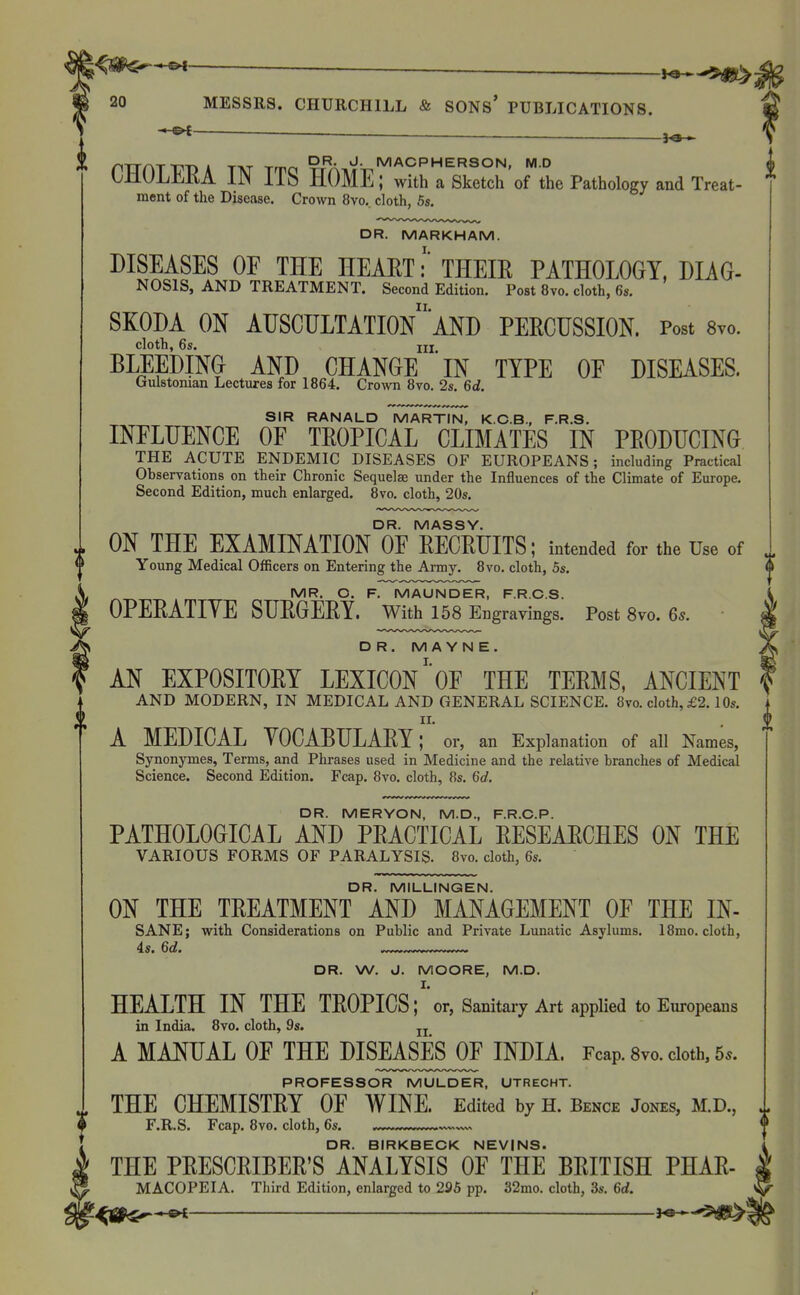 — -J^ MESSRS. CHURCHILL & SONS' PUBLICATIONS. -3^ DR. J. MACPHERSON, M.D (| CHOLEEA IN ITS HOME; with a Sketch'of the Pathology and Treat- ment of the Disease. Crown 8vo.. cloth, 5s. DR. MARKHAM. I. DISEASES OF THE HEAET: THEIK PATHOLOGY, DIAG- NOSIS, AND TREATMENT. Second Edition. Post 8vo. cloth, 6s. II. SKODA ON AUSCULTATION AND PERCUSSION. Post 8yo. cloth, 6s. IIX BLEEDING AND CHANGE IN TYPE OF DISEASES. (julstoiuan Lectures for 1864. Crown 8vo, 2s. 6d. SIR RANALD MARTIN, K.C.B., F.R.S. INFLUENCE OF TEOPICAL CLIMATES IN PEODUCING THE ACUTE ENDEMIC DISEASES OF EUROPEANS; including Practical Observations on their Chronic Sequelae under the Influences of the Climate of Europe. Second Edition, much enlarged. 8vo. cloth, 20s. DR. MASSY. ON THE EXAMINATION OF RECRUITS; intended for the Use of Young Medical Officers on Entering the Army. 8vo. cloth, 5s. MR. O. F. MAUNDER, F.R.C.S. OPERATIVE SURGERY. With 158 Engravings. Post 8vo. 6s. DR. M A Y N E. AN EXPOSITORY LEXICONOF THE TERMS, ANCIENT AND MODERN, IN MEDICAL AND GENERAL SCIENCE. 8m cloth, £2.10s. II. A MEDICAL YOCABULARY; or, an Explanation of all Names, Synonymes, Terms, and Phrases used in Medicine and the relative branches of Medical Science. Second Edition. Fcap. 8vo, cloth, 8s. 6d. DR. MERYON, M.D., F.R.C.P. PATHOLOGICAL AND PRACTICAL RESEARCHES ON THE VARIOUS FORMS OF PARALYSIS. 8vo. cloth, 6s. DR. MILLINGEN. ON THE TREATMENT AND MANAGEMENT OF THE IN- SANE; with Considerations on Public and Private Lunatic Asylimis. 18mo. cloth, 4s. 6d. —™™——, DR. W. J. MOORE, M.D. I. HEALTH IN THE TROPICS; or, Sanitary Art applied to Europeans in India. 8vo. cloth, 9s. jj A MANUAL OF THE DISEASES^ INDIA. Fcap. 8vo. cloth, 5.. PROFESSOR MULDER, UTRECHT. THE CHEMISTRY OF WINE. Edited by H. Bence Jones, M.D., F.R.S. Fcap. 8vo. cloth, 6s. — DR. BIRKBECK NEVINS. THE PRESCRIBER'S ANALYSIS OF THE BRITISH PHAR- MACOPEIA. Third Edition, enlarged to 295 pp. 32mo. cloth, 3s. 6d. ^