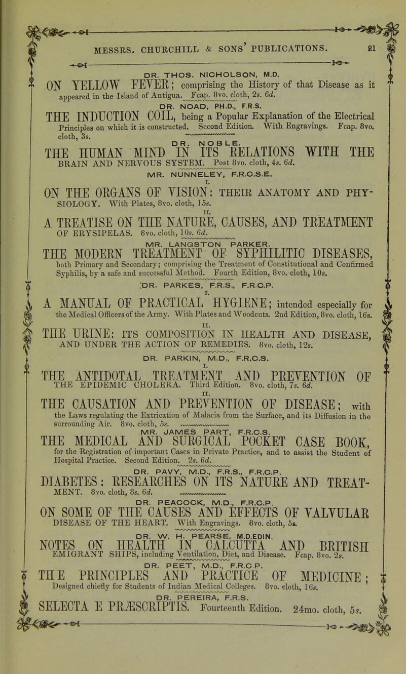 MESSRS. CHURCHILL & SONs' PUBLICATIONS. 21 —ei ——— DR. THOS. NICHOLSON, M.D. ON YELLOW FEYEE; comprising the History of that Disease as it appeared in the Island of Antigua.^^J^ca^^^Svo^oth, 2s. 6d. DR. NOAD, PH.D., F.R.S. THE INDUCTION COIL, being a Popular Explanation of the Electrical Principles on which it is constructed. Second Edition. With Engravings. Fcap. 8vo. cloth, 3s. ''^ ' THE HUMAN MIND °IN ifEELATIONS WITH THE BRAIN AND NERVOUS SYSTE]\L_^^ cloth, 4s. 6d. MR. NUNNELEY, F.R.C.S.E. ON THE ORGANS OE YISION: their anatomy and phy- siology. With Plates, 8vo. cloth, 15s. A TREATISE ON THE NATURE, CAUSES, AND TREATMENT OF ERYSIPELAS. 8vo. cloth, MR. LANGSTON PARKER. THE MODERN TREATMENT OE SYPHILITIC DISEASES, both Primary and Secondary; comprising the Treatment of Constitutional and Confirmed Syphilis, by a safe and successful Method. Fourth Edition, 8vo. cloth, 10s. ^ :dR. PARKES, F.R.S., F.R.C.P. ( f A MANUAL OE PRACTICAL' HYGIENE; intended especially for ' the Medical OflScers of the Army. With Plates and Woodcuts. 2nd Edition, 8vo. cloth, 16s. fTHE URINE: its composition in health and disease, AND UNDER THE ACTION^OFJREMEDIES. 8vo. cloth, 12s. DR. PARKIN, M.D., F.R.O.S. THE ANTIDOTAL TREATMENT AND PREYENTION OE ^ THE EPIDEMIC CHOLERA. Third Edition. 8vo. cloth, 7s. 6d. THE CAUSATION AND PREYENTION OE DISEASE; with the Laws regulating the Extrication of Malaria from the Surface, and its Diffusion in the surrounding Air, 8vo. cloth, 5s. MR. JAMES PART, F.R.O.S. THE MEDICAL AND SURGICAL POCKET CASE BOOK, for the Registration of important Cases in Private Practice, and to assist the Student of Hospital Practice, Second Edition. 2s. 6d. DR. PAVY, M.D., F.R.S., F.R.C.P. DIABETES: RESEARCHES ON ITS NATURE AND TREAT- MENT. 8yo. cloth, 8s. 6d. DR. PEAOOOK, M.D., F.R.C.P. ON SOME OE THE CAUSES AND EEEECTS OF YALYULAR DISEASE OF THE HEART. With Engravings. 8vo. cloth, 5s. DR. W. H. PEARSE, M.D.EDIN. NOTES ON HEALTH IN CALCUTTA AND BRITISH EMIGRANT SHIPS, including Ventilation, Diet, and Disease, Fcap, 8vo, 2s. DR. PEET, M.D., F.R.O P. THE PRINCIPLES AND PRACTICE OF MEDICINE; t Designed chiefly for Students of Indian Medical Colleges. 8vo. cloth, 16^. DR PEREIRA F R S SELECTA E PRiESCRIPTIS. Fourteenth Edition. 24mo. cloth, 5.. --^^
