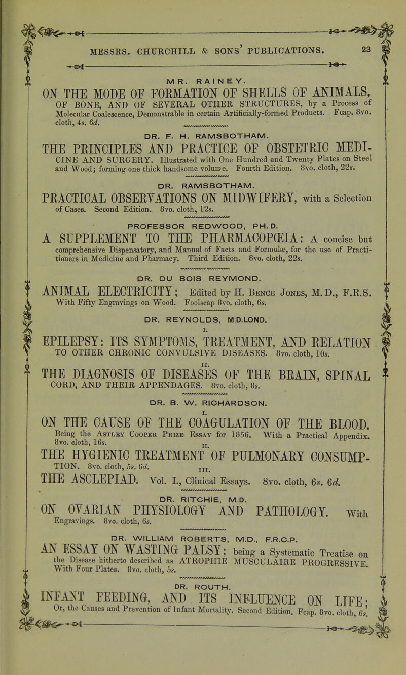 -3^ MR. R A I N E Y. ON THE MODE OF FOEMATION OF SHELLS OF ANIMALS, OF BONE, AND OF SEVERAL OTHER STRUCTURES, by a Process of Molecular Coalescence, Demonstrable in certain Artificially-formed Products. Fcap. 8vo. cloth, 4s. Qd. DR. F. H. RAMSBOTHAM. THE PEINCIPLES AND PEACTICE OF OBSTETRIC MEDI- CINE AND SURGERY. Illustrated with One Hundred and Twenty Plates on Steel and Wood J forming one thick handsome volume. Fourth Edition. 8vo. cloth, 22s. DR. RAMSBOTHAM. PEACTICAL OBSEEYATIONS ON MIDWIFERY, with a Selection of Cases. Second Edition. 8vo. cloth, 12s. PROFESSOR REDWOOD, PH.D. A SUPPLEMENT TO THE PHARMACOPCEIA: A concise but comprehensive Dispensatory, and Manual of Facts and Formulae, for the use of Practi- tioners in Medicine and Pharmacy. Third Edition. 8vo. cloth, 22s. DR. DU BOIS REYMOND. ANIMAL ELECTRICITY ; Edited by H. Bence Jones, M.D., F.R.S. With Fifty Engravings on Wood. Foolscap 8vo. cloth, Qs. DR. REYNOLDS, M.D.LOND. EPILEPSY: ITS SYMPTOMS, TREATMENT, AND RELATION TO OTHER CHRONIC CONVULSIVE DISEASES. 8vo. cloth, 10s. THE DIAGNOSIS OF DISEASES OF THE BRAIN, SPINAL CORD, AND THEIR APPENDAGES. 8vo. cloth, 8s. DR. B. W. RIOHARDSON. ON THE CAUSE OF THE COAGULATION OF THE BLOOD. Being the Astlky Cooper Prize Essay for 1856'. With a Practical Appendix. 8vo. cloth, 16s. jj THE HYGIENIC TREATMENT OF PULMONARY CONSUMP- TION. 8vo. cloth, 5s. U. THE ASCLEPIAD. Vol. I., Clinical Essays. 8vo. cloth, 65. Qd. DR. RITCHIE, M.D. ON OYARIAN PHYSIOLOGY AND PATHOLOGY, with Engravings. 8vo. cloth, 6s. DR. WILLIAM ROBERTS, M.D., F.R.C.P. AN ESSAY ON WASTING PALSY; being a Systematic Treatise on the Disease hitherto described as ATROPHIE MUSCULAIRE PROGRESSIVE With Four Plates. 8vo. cloth, 5s. DR. ROUTH. INFANT FEEDING, AND ITS INFLUENCE ON LIFE • Or, the Causes and Prevention of Infant Mortality. Second Edition. Fcap. 8vo. cloth, 6s'. ^^^^-^  j^,.,^^^