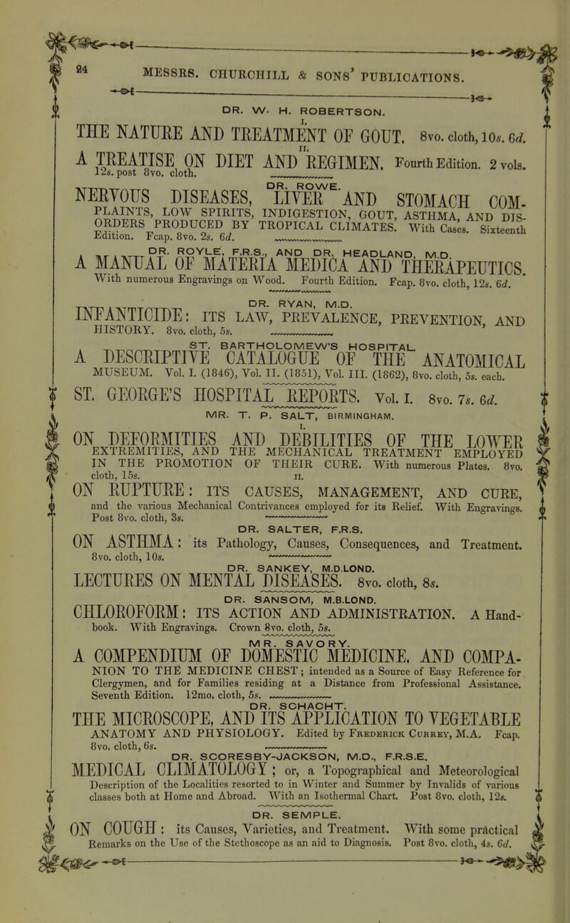 - ■ ^-^^ 24 MESSRS. CHURCHILL & SONs' PUBLICATIONS. DR. W. H. ROBERTSON. THE NATTJEE AND THEATMENT OF GOUT. 8vo.cioth,io.. 6^. A TREATISE ON DIET ANdeEGIMEN. Fourth Edition. 2 vols. 12s. post 8vo. cloth. ^ NEEYOUS DISEASES, °LiYEE ^ AND STOMACH COM- PLAINTS, LOW SPIRITS, INDIGESTION, GOUT, ASTHMA AND DIS ORDERS PRODUCED BY TROPICAL CLIMATES.' With Cats sfxte^Jfh ii-dition. Fcap. 8vo, 2s. 6c?. DR. ROYLE, F.R.S., AND DR. HEADLANin ^/I r> A MANUAL OF MATEEIA MEDICA AND THERAPEUTICS. With numerous Engravings on Wood. Fourth Edition. Fcap. 8vo. cloth, 12s. 6d. i INFANTICIDE: its law, rrevm.'ence, prevention and HISTORY. Byo. cloth, 5s. ' ST. BARTHOLOMEW'S HOSPITAL- A DESCRIPTIYE CATALOGUE OF THE ANATOMICAL MUSEUM. Vol. I. (1846), Vol.J[L^1851)^^ III. (1862), 8vo. cloth, 5s. each. I ST. GEORGE'S HOSPITAL^JEPORTS. Vol. i. 8vo. 7.. 6^. f MR. T. P. SALT, BIRMINGHAM. ON DEFORMITIES AND DEBILITIES OF THE LOWER EXTREMITIES, AND THE MECHANICAL TREATMENT EMPLOYED IN THE PROMOTION OF THEIR CURE. With numerous Plates. 8vo. cloth, 15s. 11. ON RUPTURE: its causes, management, and cuee, and the various Mechanical Contrivances employed for its Relief. With Engravings. Post 8vo. cloth, 3s. ' —• DR. SALTER, F.R.S. ON ASTHMA: its Pathology, Causes, Consequences, and Treatment. 8vo. cloth, 10s. —•  DR. SANKEY, M.D.LOND. LECTURES ON MENTAL DISEASES. Syo. cloth, 8^. DR. SANSOM, M.B.LOND. CHLOROFORM: its action and administration, a Hand- book. With Engravings. Crown 8vo. cloth, 5s. MR. SAVORY. A COMPENDIUM OF DOMESTIC MEDICINE. AND COMPA- NION TO THE MEDICINE CHEST ; intended as a Source of Easy Reference for Clergymen, and for Families residing at a Distance from Professional Assistance. Seventh Edition. 12mo. cloth, 5s. — — DR. SCHACHT. THE MICROSCOPE, AND ITS APPLICATION TO VEGETABLE ANATOMY AND PHYSIOLOGY. Edited by Frederick Ccrrey, M.A. Fcap. 8vo. cloth, 6s. — DR. SCORESBY-JACKSON, M.D., F.R.S.E. MEDICAL CLIMATOLOGY ; or, a Topographical and Meteorological Description of the Localities resorted to in Winter and Summer by Invalids of various classes both at Home and Abroad. With an Isothermal Chart. Post 8vo. cloth, 12s. DR. SEMPLE. ON COUGH : its Causes, Varieties, and Treatment. With some practical Remarks on the Use of the Stethoscope as an aid to Diagnosis. Post 8vo. cloth, 4s. 6d. ^0^^ '^-^>|