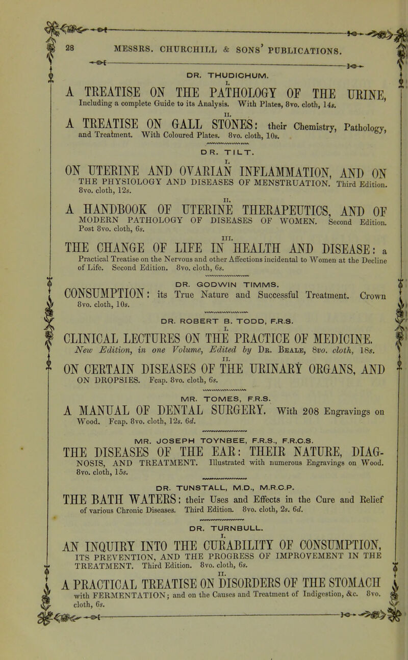 ^<ap«-*«^ '—■ — m 28 MESSRS. CHURCHILL & SONS* PUBLICATIONS. 1 __ 3^ ^ DR. THUDICHUM. A TREATISE ON THE PATHOLOGY OF THE URINE Including a complete Guide to its Analysis. With Plates, 8vo. cloth, 14». ' A TREATISE ON GALL STONES: their Chemistry, PathoWy and Treatment. With Coloured Plates. 8vo. cloth, 10s. ' D R. TILT. ON UTERINE AND OYARIAN INFLAMMATION, AND ON THE PHYSIOLOGY AND DISEASES OF MENSTRUATION. Third Edition. 8vo. cloth, 12s. A HANDBOOK OF UTERINE THERAPEUTICS, AND OF MODERN PATHOLOGY OF DISEASES OF WOMEN. Second Edition. Post 8vo. cloth, 6s. III. THE CHANGE OF LIFE IN HEALTH AND DISEASE: a Practical Treatise on the Nervous and other Affections incidental to Women at the Decline of Life. Second Edition. 8vo. cloth, 6s. DR. GODWIN TIMMS. CONSUMPTION: its True Nature and Successful Treatment. Crown 8vo. cloth, 10s. DR. ROBERT B. TODD, F.R.S. CLINICAL LECTURES ON THE PRACTICE OF MEDICINE. New Edition, in one Volume, Edited by Dr. Beale, 8vo. cloth, 18s. ON CERTAIN DISEASES OF THE URINARY ORGANS, AND ON DROPSIES. Fcap. 8vo. cloth, 6s. MR. TOMES, F.R.S. A MANUAL OF DENTAL SURGERY. With 208 Engi-avings on Wood, Fcap. 8vo. cloth, 12s. 6d. MR. JOSEPH TOYNBEE, F.R.S., F.R.O.S. THE DISEASES OF THE EAR: THEIR NATURE, DIAG- NOSIS, AND TREATMENT. Illustrated with numerous Engravings on Wood. 8vo. cloth, 15s. DR. TUNSTALL, M.D., M.R.C.P. THE BATH WATERS: their Uses and Effects in the Cure and Relief of various Chronic Diseases. Tliird Edition. 8vo. cloth, 2s. 6d, DR. TURNBULL. AN INQUIRY INTO THE CURABILITY OF CONSU]\IPTION, ITS PREVENTION, AND THE PROGRESS OF IMPROVEMENT IN THE TREATMENT. Third Edition. 8vo. cloth, 6s. A PRACTICAL TREATISE ON DISORDERS OF THE STOMACH with FERMENTATION; and on the Causes and Treatment of Indigestion, &c. 8vo. cloth, 6s. j^-.-©^ — •