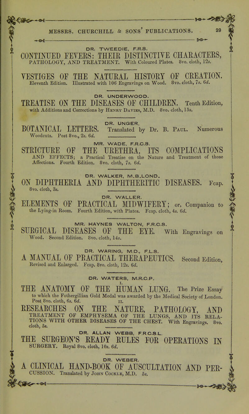 ®< ——— -'^^^i MESSRS. CHURCHILL & SONS* PUBLICATIONS. 29 — 30 - 0 DR. TWEEDIE, F.R.S. CONTIMJED FEYERS: THEIR DISTINCTIYE CHARACTERS, PATHOLOGY, AND TREATMENT. With Coloured Plates. 8vo. cloth, 12s. YESTIGES OE THE NATURAL HISTORY OE CREATION. Eleventh Edition. Illustrated with 106 Engravings on Wood. 8vo. cloth, 7s. 6d. DR. UNDERWOOD. TREATISE ON THE DISEASES OE CHILDREN. Tenth Edition, with Additions and Corrections by Henry Davies, M.D. 8vo. cloth, 15s. DR. UNQER. BOTANICAL LETTERS. Translated by Dr. B. Paul. Numerous Woodcuts. Post 8vo., 2s. 6d. MR. HAYNES WALTON, F.R.C.S. •f SURGICAL DISEASES OF THE EYE. With Engravings on ^ Wood. Second Edition. 8vo. cloth, 14s. DR. WARING, M.D., F.L.S. A MANUAL OF PRACTICAL THERAPEUTICS. Second Edition, Revised and Enlarged. Fcap. 8vo. cloth, 12s. 6d. DR. WATERS, M.R.C.P. I. THE ANATOMY OF THE HUMAN LUNG. The Prize Essay to which the Fothergillian Gold Medal was awarded by the Medical Society of London. Post 8vo. cloth, 6s. 6d. il. RESEARCHES ON THE NATURE, PATHOLOGY, AND TREATMENT OF EMPHYSEMA OF THE LUNGS, AND ITS RELA- TIONS WITH OTHER DISEASES OF THE CHEST. With Engravings. 8vo. DR. ALLAN WEBB, F.R.C.S.L. THE SURGEON'S READY RULES FOR OPERATIONS IN SURGERY. Royal 8vo. cloth, 10s. 6d. W\^AM> vuww^ DR. WEBER. A CLINICAL HAND-BOOK OF AUSCULTATION AND Per- cussion. Translated by John Cockle, M.D. 5s. * ■■ — -to , MR. WADE, F.R.C.S. STRICTURE OF THE URETHRA, ITS COMPLICATIONS AND EFFECTS; a Practical Treatise on the Nature and Treatment of those Affections. Fourth Edition. 8yo. cloth, 7s. 6d. DR. WALKER, M.B.LOND. X ON DIPHTHERIA AND DIPHTHERITIC DISEASES. Fcap. \ 8vo. cloth, 3s. .^x^....^.„...^^ DR. WALLER. ^ ELEMENTS OF PRACTICAL MIDWIFERY; or, Companion to the Lying-in Room. Fourth Edition, with Plates. Fcap. cloth, 4s. 6d.
