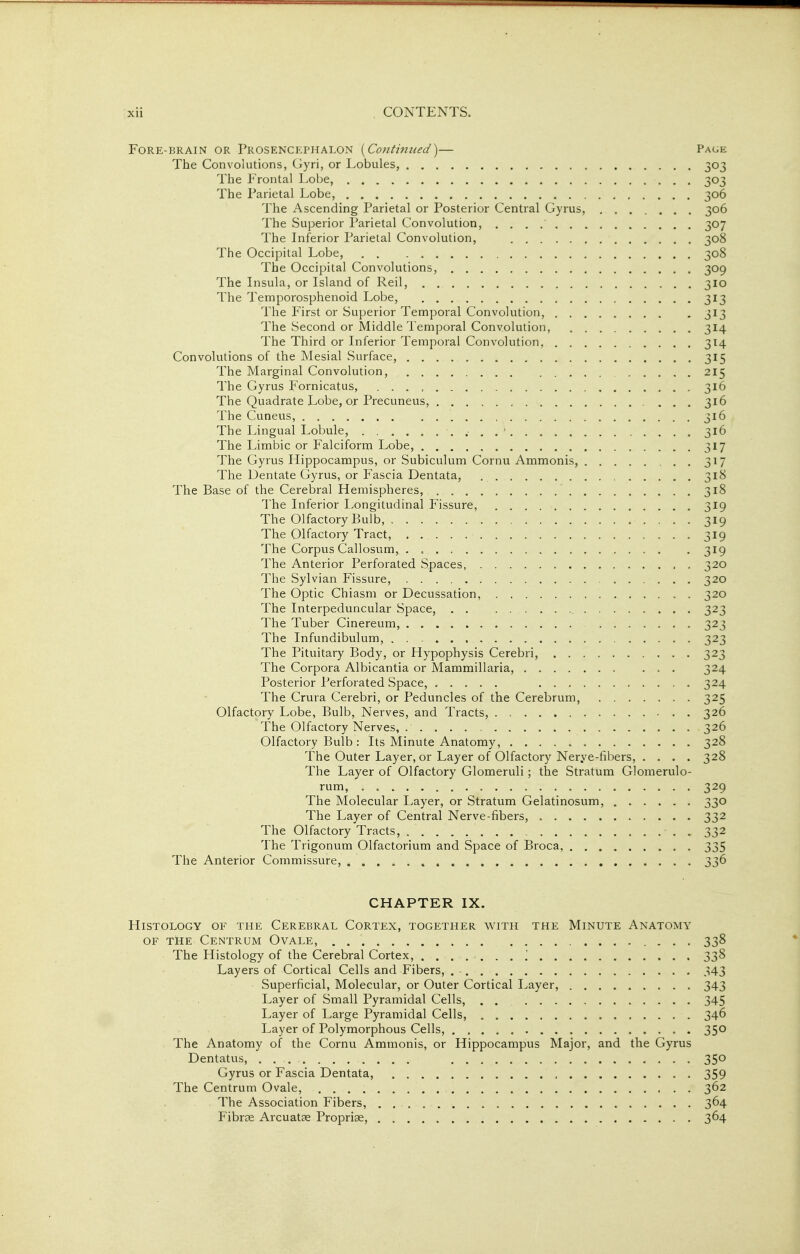 Fore-brain or Prosencephalon {^Continued')— Page The Convolutions, Gyri, or Lobules, 303 The Frontal Lobe, 303 The Parietal Lobe, 306 The Ascending Parietal or Posterior Central Gyrus, 306 The Superior Parietal Convolution, 307 The Inferior Parietal Convolution, 308 The Occipital Lobe, 308 The Occipital Convolutions, 309 The Insula, or Island of Reil, 310 The Temporosphenoid Lobe, 313 The First or Superior Temporal Convolution, 313 The Second or Middle Temporal Convolution, 314 The Third or Inferior Temporal Convolution, 314 Convolutions of the Mesial Surface, 315 The Marginal Convolution, 215 The Gyrus Fornicatus, 316 The Quadrate Lobe, or Precuneus, ... 316 The Cuneus, 316 The Lingual Lobule, . . ' 316 The Limbic or Falciform Lobe, 317 The Gyrus Hippocampus, or Subiculum Cornu Ammonis, 317 The Dentate Gyrus, or Fascia Dentata, , 318 The Base of the Cerebral Hemispheres, 318 The Inferior Longitudinal Fissure, 319 The Olfactory Bulb, 319 The Olfactory Tract, 319 The Corpus Callosum, 319 The Anterior Perforated Spaces, 320 The Sylvian Fissure, 320 The Optic Chiasm or Decussation, 320 The Interpeduncular Space, 323 The Tuber Cinereum, 323 The Infundibulum, 323 The Pituitary Body, or Hypophysis Cerebri, 323 The Corpora Albicantia or Mammillaria, 324 Posterior Perforated Space, 324 The Crura Cerebri, or Peduncles of the Cerebrum, 325 Olfactory Lobe, Bulb, Nerves, and Tracts, 326 The Olfactory Nerves, 326 Olfactory Bulb : Its Minute Anatomy, 328 The Outer Layer, or Layer of Olfactory Nerye-fibers, .... 328 The Layer of Olfactory Glomeruli; the Stratum Glomerulo- rum, 329 The Molecular Layer, or Stratum Gelatinosum, 330 The Layer of Central Nerve-fibers, 332 The Olfactory Tracts, 332 The Trigonum Olfactorium and Space of Broca, 335 The Anterior Commissure, CHAPTER IX. Histology of the Cerebral Cortex, together with the Minute Anatomy OF tHe Centrum Ovale, ............. 338 The Histology of the Cerebral Cortex, ' 338 Layers of Cortical Cells and Fibers, 343 Superficial, Molecular, or Outer Cortical Layer, 343 Layer of Small Pyramidal Cells, . . 345 Layer of Large Pyramidal Cells, 346 Layer of Polymorphous Cells, 350 The Anatomy of the Cornu Ammonis, or Hippocampus Major, and the Gyrus Dentatus, 350 Gyrus or Fascia Dentata, 359 The Centrum Ovale, 362 The Association Fibers, 364 FibrjB Arcuatae Proprise, 364