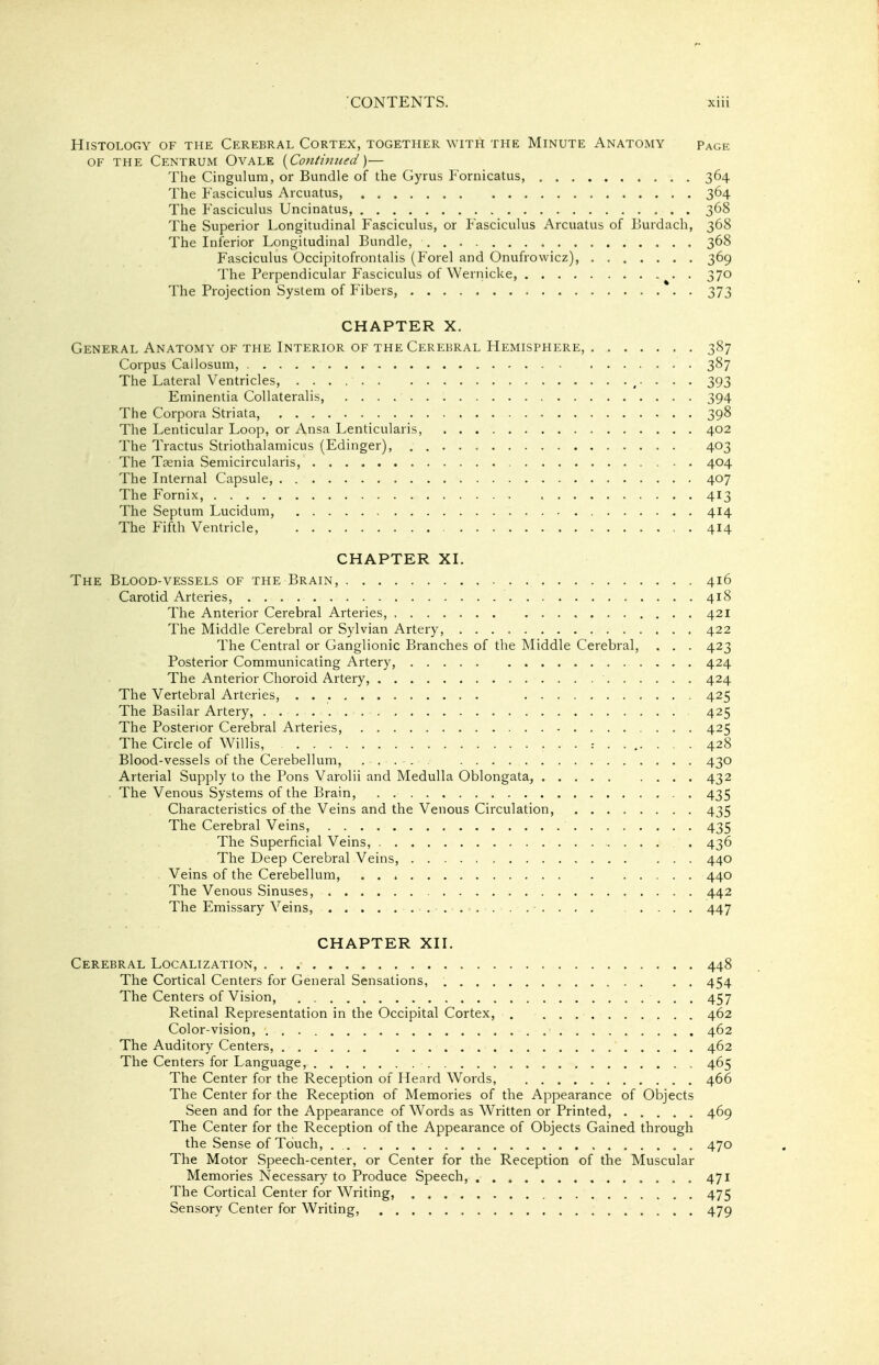 Histology of the Cerebral Cortex, together with the Minute Anatomy page OF THE Centrum Ovale {Contiimed)— The Cingulum, or Bundle of the Gyrus P^ornicatus, 364 The Fasciculus Arcuatus, 364 The Fasciculus Uncinatus, 368 The Superior Longitudinal Fasciculus, or Fasciculus Arcuatus of Burdach, 368 The Inferior Longitudinal Bundle, 368 Fasciculus Occipitofrontalis (Forel and Onufrowicz), 369 The Perpendicular Fasciculus of Wernicke, 370 The Projection System of Fibers, 373 CHAPTER X. General Anatomy of the Interior of the Cerebral Hemisphere, 387 Corpus Callosum, 387 The Lateral Ventricles, . . . 393 Eminentia Collateralis, 394 The Corpora Striata, 398 The Lenticular Loop, or Ansa Lenticularis, 402 The Tractus Striothalamicus (Edinger), 403 The Taenia Semicircularis, 404 The Internal Capsule, 407 The Fornix, 413 The Septum Lucidum, 414 The Fifth Ventricle, . 414 CHAPTER XI. The Blood-vessels of the Brain, 416 Carotid Arteries, 418 The Anterior Cerebral Arteries, 421 The Middle Cerebral or Sylvian Artery, 422 The Central or Ganglionic Branches of the Middle Cerebral, . . . 423 Posterior Communicating Artery, 424 The Anterior Choroid Artery, 424 The Vertebral Arteries, . • • 425 The Basilar Artery, 425 The Posterior Cerebral Arteries, 425 The Circle of Willis, 428 Blood-vessels of the Cerebellum, 430 Arterial Supply to the Pons Varolii and Medulla Oblongata, 432 , The Venous Systems of the Brain, 435 Characteristics of the Veins and the Venous Circulation, 435 The Cerebral Veins, 435 The Superficial Veins, . 436 The Deep Cerebral Veins, 440 Veins of the Cerebellum, . . * 440 The Venous Sinuses, 442 The Emissary Veins, 447 CHAPTER XII. Cerebral Localization, 448 The Cortical Centers for General Sensations, 454 The Centers of Vision, 457 Retinal Representation in the Occipital Cortex, 462 Color-vision, 462 The Auditory Centers, 462 The Centers for Language, 465 The Center for the Reception of Heard Words, 466 The Center for the Reception of Memories of the Appearance of Objects Seen and for the Appearance of W^ords as W^ritten or Printed, 469 The Center for the Reception of the Appearance of Objects Gained through the Sense of Touch, 470 The Motor Speech-center, or Center for the Reception of the Muscular Memories Necessary to Produce Speech, 471 The Cortical Center for Writing, 475 Sensory Center for Writing, 479