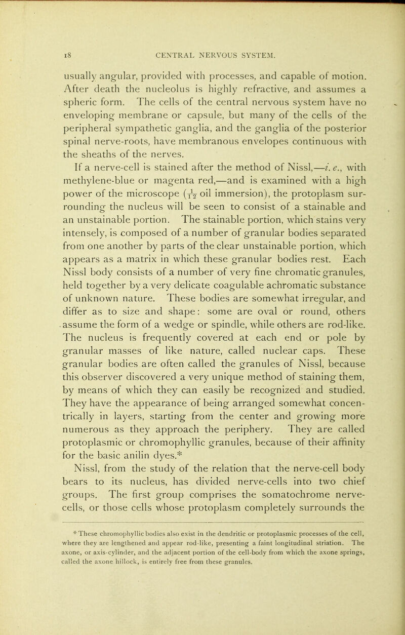 usually angular, provided with processes, and capable of motion. After death the nucleolus is highly refractive, and assumes a spheric form. The cells of the central nervous system have no enveloping membrane or capsule, but many of the cells of the peripheral sympathetic ganglia, and the ganglia of the posterior spinal nerve-roots, have membranous envelopes continuous with the sheaths of the nerves. If a nerve-cell is stained after the method of Nissl,—i.e., with methylene-blue or magenta red,—and is examined wath a high power of the microscope (tV oil immersion), the protoplasm sur- rounding the nucleus will be seen to consist of a stainable and an unstainable portion. The stainable portion, which stains very intensely, is composed of a number of granular bodies separated from one another by parts of the clear unstainable portion, which appears as a matrix in which these granular bodies rest. Each Nissl body consists of a number of very fine chromatic granules, held together by a very delicate coagulable achromatic substance of unknown nature. These bodies are somewhat irregular, and differ as to size and shape: some are oval or round, others • assume the form of a wedge or spindle, while others are rod-like. The nucleus is frequently covered at each end or pole by granular masses of like nature, called nuclear caps. These granular bodies are often called the granules of Nissl, because this observer discovered a very unique method of staining them, by means of which they can easily be recognized and studied. They have the appearance of being arranged somewhat concen- trically in layers, starting from the center and growing more numerous as they approach the periphery. They are called protoplasmic or chromophyllic granules, because of their affinity for the basic anilin dyes.* Nissl, from the study of the relation that the nerve-cell body bears to its nucleus, has divided nerve-cells into two chief groups. The first group comprises the somatochrome nerve- cells, or those cells whose protoplasm completely surrounds the * These chromophyllic bodies also exist in the dendritic or protoplasmic processes of the cell, where they are lengthened and appear rod-like, presenting a faint longitudinal striation. The axone, or axis-cylinder, and the adjacent portion of the cell-body from which the axone springs, called the axone hillock, is entirely free from these granules.