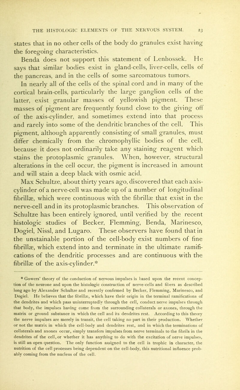 States that in no other cells of the body do granules exist having the foreeoinor characteristics. Benda does not support this statement of Lenhossek. He says that similar bodies exist in gland-cells, liver-cells, cells of the pancreas, and in the cells of some sarcomatous tumors. In nearly all of the cells of the spinal cord and in many of the cortical brain-cells, pardcularly the large ganglion cells of the latter, exist granular masses of yellowish pigment. These masses of pigment are frequendy found close to the giving off of the axis-cylinder, and sometimes extend into that process and rarely into some of the dendritic branches of the cell. This pigment, although apparendy consisting of small granules, must differ chemically from the chromophyllic bodies of the cell, because it does not ordinarily take any staining reagent which stains the protoplasmic granules. When, however, structural alterations in the cell occur, the pigment is increased in amount and will stain a deep black with osmic acid. Max Schultze, about thirty years ago, discovered that each axis- cylinder of a nerve-cell was made up of a number of longitudinal fibrillae, which were continuous with the fibrillar that exist in the nerve-cell and in its protoplasmic branches. This observation of Schultze has been entirely ignored, until verified by the recent histologic studies of Becker, Flemming, Benda, Marinesco, Dogiel, Nissl, and Lugaro. These observers have found that in the unstainable portion of the cell-body exist numbers of fine fibrillae, which extend into and terminate in the ultimate ramifi- cations of the dendritic processes and are continuous with the fibrillae of the axis-cylinder.^ * Gowers' theory of the conduction of nervous impulses is based upon the recent concep- tion of the neurone and upon the histologic construction of nerve-cells and fibers as described long ago by Alexander Schultze and recently confirmed by Becker, Flemming, Marinesco, and Dogiel. He believes that the fibrillae, which have their origin in the terminal ramifications of the dendrites and which pass uninterruptedly through the cell, conduct nerve impulses through that body, the impulses having come from the surrounding collaterals or axones, through the matrix or ground substance in which the cell and its dendrites rest. According to this theory the nerve impulses are merely in transit, the cell taking no part in their production. Whether or not the matrix in which the cell-body and dendrites rest, and in w^hich the terminations of collaterals and axones occur, simply transfers impulses from nerve terminals to the fibrils in the dendrites of the cell, or whether it has anything to do with the excitation of nerve impulses, is still an open question. The only function assigned to the cell is trophic in character, the nutrition of the cell processes being dependent on the cell-body, this nutritional influence prob- ably coming from the nucleus of the cell.