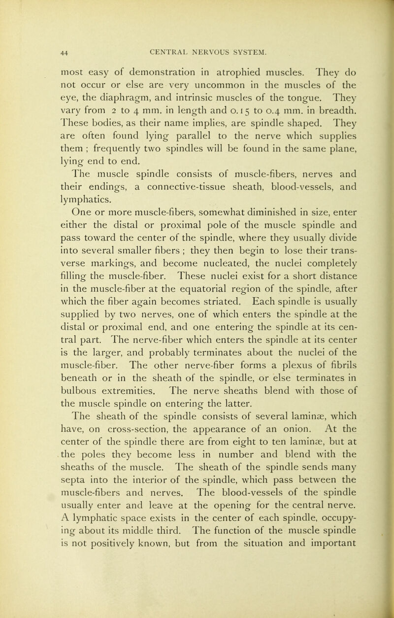 most easy of demonstration in atrophied muscles. They do not occur or else are very uncommon in the muscles of the eye, the diaphragm, and intrinsic muscles of the tongue. They vary from 2 to 4 mm. in length and 0.15 to 0.4 mm. in breadth. These bodies, as their name implies, are spindle shaped. They are often found lying parallel to the nerve which supplies them ; frequently two spindles will be found in the same plane, lying end to end. The muscle spindle consists of muscle-fibers, nerves and their endings, a connective-tissue sheath, blood-vessels, and lymphatics. One or more muscle-fibers, somewhat diminished in size, enter either the distal or proximal pole of the muscle spindle and pass toward the center of the spindle, where they usually divide into several smaller fibers ; they then begin to lose their trans- verse markings, and become nucleated, the nuclei completely filling the muscle-fiber. These nuclei exist for a short distance in the muscle-fiber at the equatorial region of the spindle, after which the fiber again becomes striated. Each spindle is usually supplied by two nerves, one of which enters the spindle at the distal or proximal end, and one entering the spindle at its cen- tral part. The nerve-fiber which enters the spindle at its center is the larger, and probably terminates about the nuclei of the muscle-fiber. The other nerve-fiber forms a plexus of fibrils beneath or in the sheath of the spindle, or else terminates in bulbous extremities. The nerve sheaths blend with those of the muscle spindle on entering the latter. The sheath of the spindle consists of several laminae, which have, on cross-section, the appearance of an onion. At the center of the spindle there are from eight to ten laminae, but at the poles they become less in number and blend with the sheaths of the muscle. The sheath of the spindle sends many septa into the interior of the spindle, which pass between the muscle-fibers and nerves. The blood-vessels of the spindle usually enter and leave at the opening for the central nerve. A lymphatic space exists in the center of each spindle, occupy- ing about its middle third. The function of the muscle spindle is not positively known, but from the situation and important