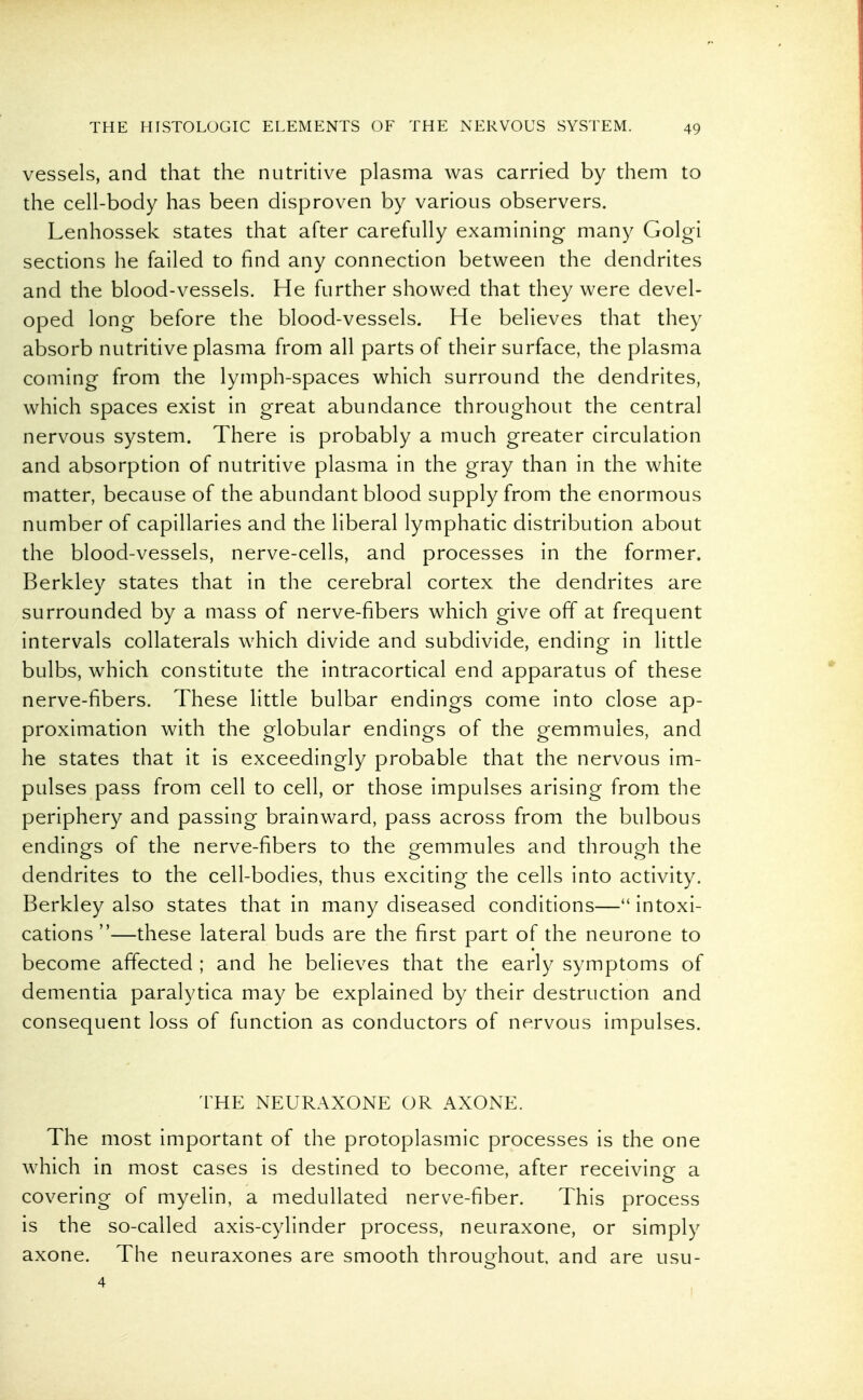 vessels, and that the nutritive plasma was carried by them to the cell-body has been disproven by various observers. Lenhossek states that after carefully examining many Golgi sections he failed to find any connection between the dendrites and the blood-vessels. He further showed that they were devel- oped long before the blood-vessels. He believes that they absorb nutritive plasma from all parts of their surface, the plasma coming from the lymph-spaces which surround the dendrites, which spaces exist in great abundance throughout the central nervous system. There is probably a much greater circulation and absorption of nutritive plasma in the gray than in the white matter, because of the abundant blood supply from the enormous number of capillaries and the liberal lymphatic distribution about the blood-vessels, nerve-cells, and processes in the former. Berkley states that in the cerebral cortex the dendrites are surrounded by a mass of nerve-fibers which give ofT at frequent intervals collaterals which divide and subdivide, ending in little bulbs, which constitute the intracortical end apparatus of these nerve-fibers. These little bulbar endings come into close ap- proximation with the globular endings of the gemmules, and he states that it is exceedingly probable that the nervous im- pulses pass from cell to cell, or those impulses arising from the periphery and passing brainward, pass across from the bulbous endings of the nerve-fibers to the gemmules and through the dendrites to the cell-bodies, thus exciting the cells into activity. Berkley also states that in many diseased conditions—intoxi- cations—these lateral buds are the first part of the neurone to become affected ; and he believes that the early symptoms of dementia paralytica may be explained by their destruction and consequent loss of function as conductors of nervous impulses. THE NEURAXONE OR AXONE. The most important of the protoplasmic processes is the one which in most cases is destined to become, after receiving a covering of myelin, a medullated nerve-fiber. This process is the so-called axis-cylinder process, neuraxone, or simply axone. The neuraxones are smooth throughout and are usu-