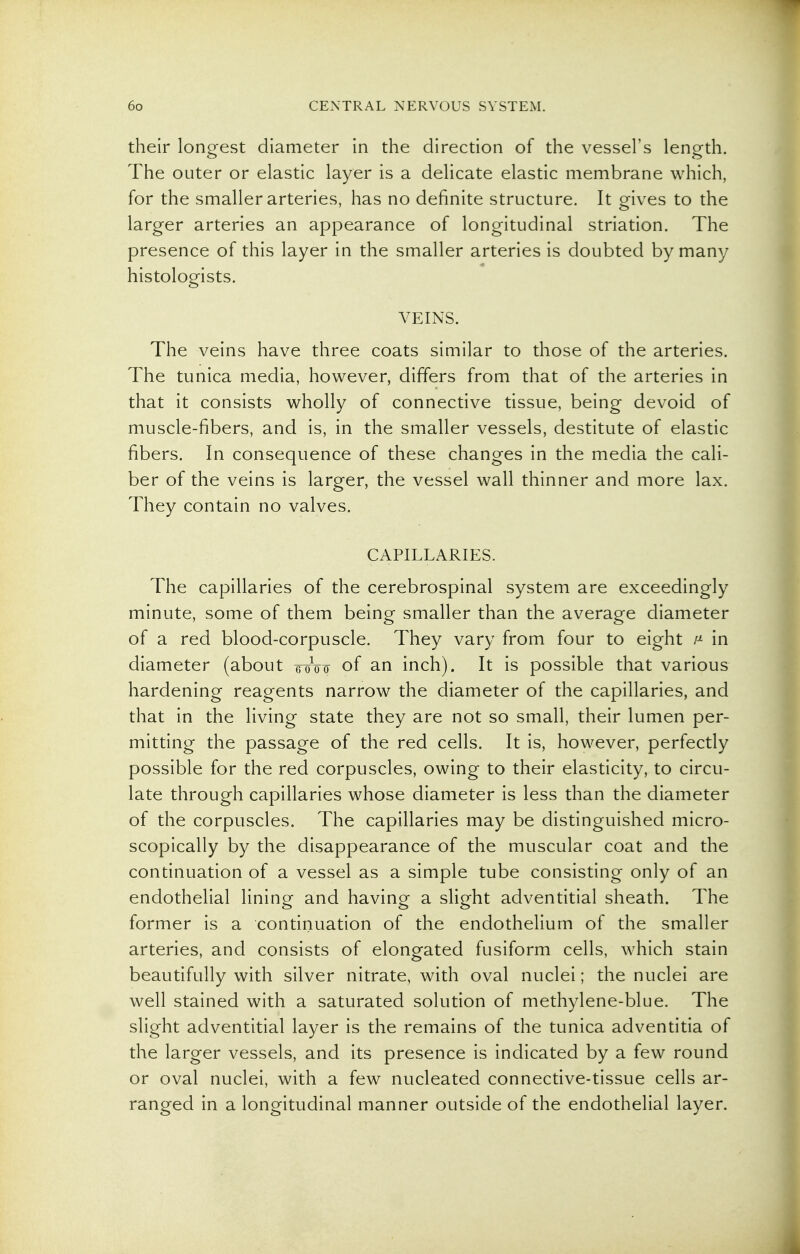 their longest diameter in the direction of the vessel's length. The outer or elastic layer is a delicate elastic membrane which, for the smaller arteries, has no definite structure. It gives to the larger arteries an appearance of longitudinal striation. The presence of this layer in the smaller arteries is doubted by many histologists. VEINS. The veins have three coats similar to those of the arteries. The tunica media, however, differs from that of the arteries in that it consists wholly of connective tissue, being devoid of muscle-fibers, and is, in the smaller vessels, destitute of elastic fibers. In consequence of these changes in the media the cali- ber of the veins is larger, the vessel wall thinner and more lax. They contain no valves. CAPILLARIES. The capillaries of the cerebrospinal system are exceedingly minute, some of them being smaller than the average diameter of a red blood-corpuscle. They vary from four to eight in diameter (about Woo of an inch). It is possible that various hardening reagents narrow the diameter of the capillaries, and that in the living state they are not so small, their lumen per- mitting the passage of the red cells. It is, however, perfectly possible for the red corpuscles, owing to their elasticity, to circu- late through capillaries whose diameter is less than the diameter of the corpuscles. The capillaries may be distinguished micro- scopically by the disappearance of the muscular coat and the continuation of a vessel as a simple tube consisting only of an endothelial lining and having a slight adventitial sheath. The former is a continuation of the endothelium of the smaller arteries, and consists of elongated fusiform cells, which stain beautifully with silver nitrate, with oval nuclei; the nuclei are well stained with a saturated solution of methylene-blue. The slight adventitial layer is the remains of the tunica adventitia of the larger vessels, and its presence is indicated by a few round or oval nuclei, with a few nucleated connective-tissue cells ar- ranged in a longitudinal manner outside of the endothelial layer.
