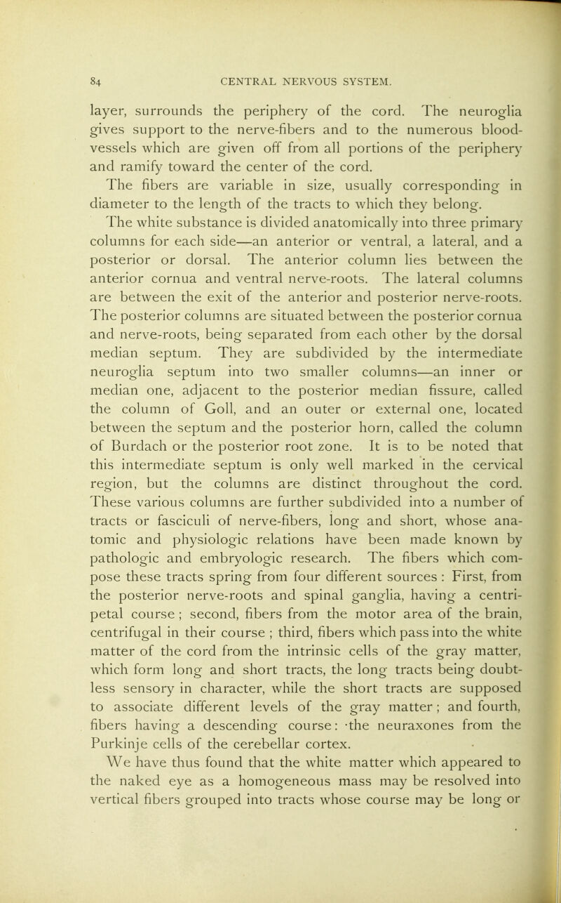 layer, surrounds the periphery of the cord. The neurogHa gives support to the nerve-fibers and to the numerous blood- vessels which are given off from all portions of the periphery and ramify toward the center of the cord. The fibers are variable in size, usually corresponding in diameter to the length of the tracts to which they belong. The white substance is divided anatomically into three primary columns for each side—an anterior or ventral, a lateral, and a posterior or dorsal. The anterior column lies between the anterior cornua and ventral nerve-roots. The lateral columns are between the exit of the anterior and posterior nerve-roots. The posterior columns are situated between the posterior cornua and nerve-roots, being separated from each other by the dorsal median septum. They are subdivided by the intermediate neuroglia septum into two smaller columns—an inner or median one, adjacent to the posterior median fissure, called the column of Goll, and an outer or external one, located between the septum and the posterior horn, called the column of Burdach or the posterior root zone. It is to be noted that this intermediate septum is only well marked in the cervical region, but the columns are distinct throughout the cord. These various columns are further subdivided into a number of tracts or fasciculi of nerve-fibers, long and short, whose ana- tomic and physiologic relations have been made known by pathologic and embryologic research. The fibers which com- pose these tracts spring from four different sources : First, from the posterior nerve-roots and spinal ganglia, having a centri- petal course ; second, fibers from the motor area of the brain, centrifugal in their course ; third, fibers which pass into the white matter of the cord from the intrinsic cells of the gray matter, which form long and short tracts, the long tracts being doubt- less sensory in character, while the short tracts are supposed to associate different levels of the gray matter ; and fourth, fibers having a descending course: -the neuraxones from the Purkinje cells of the cerebellar cortex. We have thus found that the white matter which appeared to the naked eye as a homogeneous mass may be resolved into vertical fibers grouped into tracts whose course may be long or
