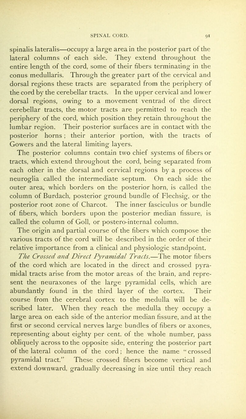 Spinalis lateralis—occupy a large area in the posterior part of the lateral columns of each side. They extend throughout the entire length of the cord, some of their fibers terminating in the conus medullaris. Through the greater part of the cervical and dorsal regions these tracts are separated from the periphery of the cord by the cerebellar tracts. In the upper cervical and lower dorsal reorions, owing- to a movement ventrad of the direct cerebellar tracts, the motor tracts are permitted to reach the periphery of the cord, which position they retain throughout the lumbar region. Their posterior surfaces are in contact with the posterior horns ; their anterior portion, with the tracts of Gowers and the lateral limiting layers. The posterior columns contain two chief systems of fibers or tracts, which extend throughout the cord, being separated from each other in the dorsal and cervical regions by a process of neuroglia called the intermediate septum. On each side the outer area, which borders on the posterior horn, is called the column of Burdach, posterior ground bundle of Flechsig, or the posterior root zone of Charcot. The inner fasciculus or bundle of fibers, which borders upon the posterior median fissure, is called the column of Goll, or postero-internal column. The origin and partial course of the fibers which compose the various tracts of the cord will be described in the order of their relative importance from a clinical and physiologic standpoint. TJie Crossed and Dwect Pyramidal Tracts.—The motor fibers of the cord which are located in the direct and crossed pyra- midal tracts arise from the motor areas of the brain, and repre- sent the neuraxones of the large pyramidal cells, which are abundantly found in the third layer of the cortex. Their course from the cerebral cortex to the medulla will be de- scribed later. When they reach the medulla they occupy a large area on each side of the anterior median fissure, and at the first or second cervical nerves large bundles of fibers or axones, representing about eighty per cent, of the whole number, pass obliquely across to the opposite side, entering the posterior part of the lateral column of the cord; hence the name  crossed pyramidal tract. These crossed fibers become vertical and extend downward, gradually decreasing in size until they reach
