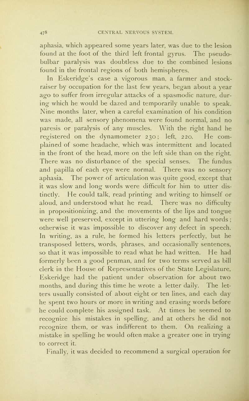 aphasia, which appeared some years later, was due to the lesion found at the foot of the third left frontal gyrus. The pseudo- bulbar paralysis was doubtless due to the combined lesions found in the frontal regions of both hemispheres. In Eskeridge's case a vigorous man, a farmer and stock- raiser by occupation for the last few years, began about a year ago to suffer from irregular attacks of a spasmodic nature, dur- ing which he would be dazed and temporarily unable to speak. Nine months later, when a careful examination of his condition was made, all sensory phenomena were found normal, and no paresis or paralysis of any muscles. With the right hand he registered on the dynamometer 230; left, 220. He com- plained of some headache, which was intermittent and located in the front of the head, more on the left side than on the right. There was no disturbance of the special senses. The fundus and papilla of each eye were normal. There was no sensory aphasia. The power of articulation was quite good, except that it was slow and long words were difficult for him to utter dis- tinctly. He could talk, read printing and writing to himself or aloud, and understood what he read. There was no difficulty in propositionizing, and the movements of the lips and tongue were well preserved, except in uttering long and hard words ; otherwise it was impossible to discover any defect in speech. In writing, as a rule, he formed his letters perfectly, but he transposed letters, words, phrases, and occasionally sentences, so that it was impossible to read what he had written. He had formerly been a good penman, and for two terms served as bill clerk in the House of Representatives of the State Legislature. Eskeridge had the patient under observation for about two months, and during this time he wrote a letter daily. The let- ters usually consisted of about eight or ten lines, and each day he spent two hours or more in writing and erasing words before he could complete his assigned task. At times he seemed to recognize his mistakes in spelling, and at others he did not recognize them, or was indifferent to them. On realizing a mistake in spelling he would often make a greater one in trying to correct it. Finally, it was decided to recommend a surgical operation for