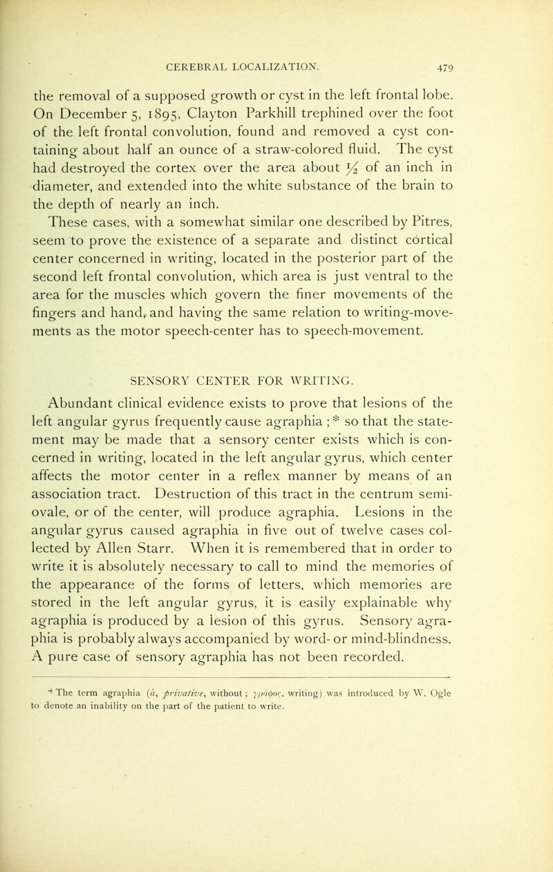 the removal of a supposed growth or cyst in the left frontal lobe. On December 5, 1895, Clayton Parkhill trephnied over the foot of the left frontal convolution, found and removed a cyst con- taining about half an ounce of a straw-colored fluid. The cyst had destroyed the cortex over the area about of an inch in diameter, and extended into the white substance of the brain to the depth of nearly an inch. These cases, with a somewhat similar one described by Pitres, seem to prove the existence of a separate and distinct cortical center concerned in writing, located in the posterior part of the second left frontal convolution, which area is just ventral to the area for the muscles which govern the finer movements of the fingers and hand, and having the same relation to writing-move- ments as the motor speech-center has to speech-movement. SENSORY CENTER FOR WRITING. Abundant clinical evidence exists to prove that lesions of the left angular gyrus frequently cause agraphia ; * so that the state- ment may be made that a sensory center exists which is con- cerned in writing, located in the left angular gyrus, which center affects the motor center in a reflex manner by means of an association tract. Destruction of this tract in the centrum semi- ovale, or of the center, will produce agraphia. Lesions in the angular gyrus caused agraphia in five out of twelve cases col- lected by Allen Starr. When it is remembered that in order to write it is absolutely necessary to call to mind the memories of the appearance of the forms of letters, which memories are stored in the left angular gyrus, it is easily explainable why agraphia is produced by a lesion of this gyrus. Sensory agra- phia is probably always accompanied by word-or mind-blindness. A pure case of sensory agraphia has not been recorded. The term agraphia (d, privative, without; }i)d(po(;, writing) was introduced by W. Ogle to denote an inability on the part of the patient to write.