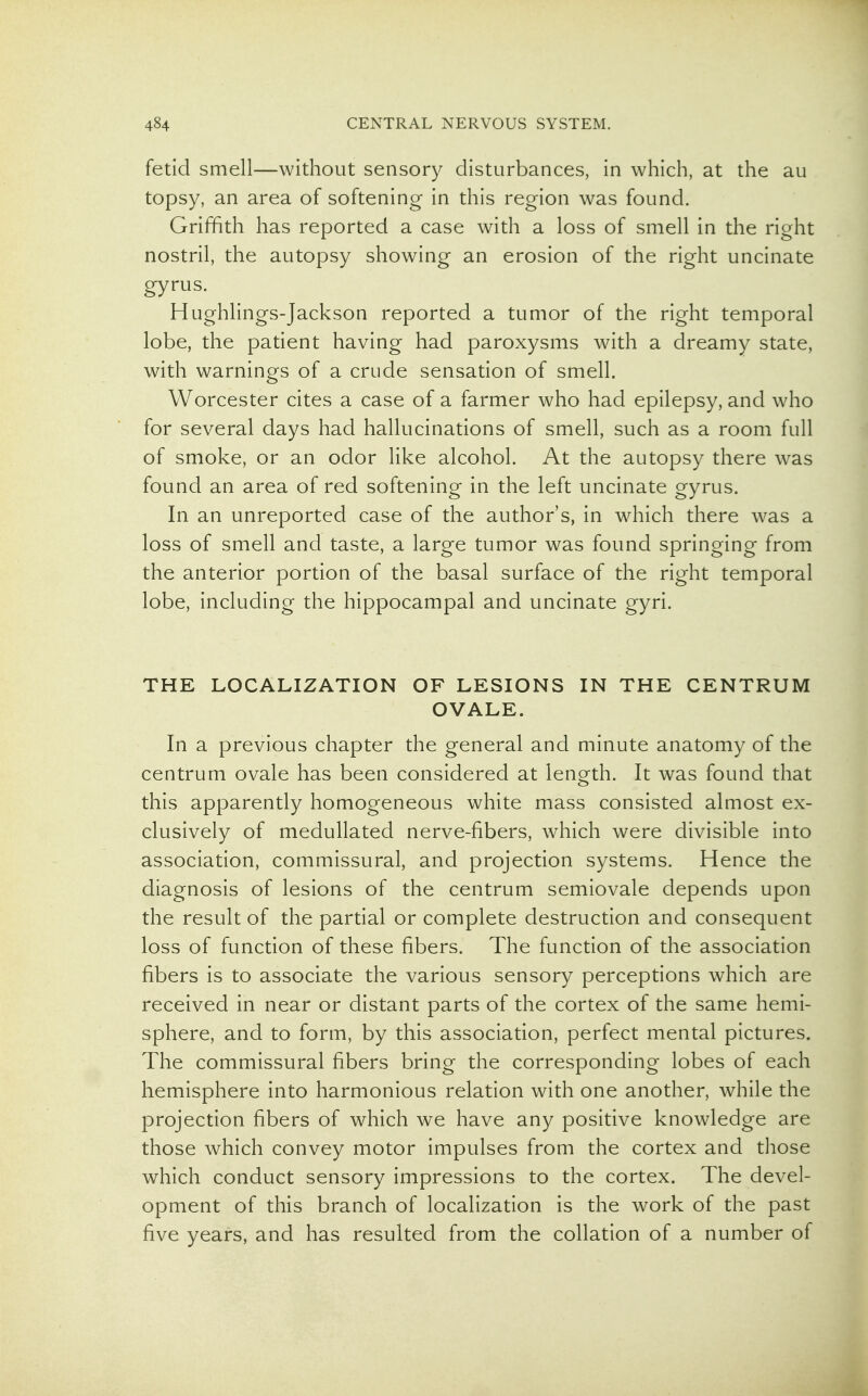 fetid smell—without sensory disturbances, in which, at the au topsy, an area of softening in this region was found. Griffith has reported a case with a loss of smell in the right nostril, the autopsy showing an erosion of the right uncinate gyrus. Hughlings-Jackson reported a tumor of the right temporal lobe, the patient having had paroxysms with a dreamy state, with warnings of a crude sensation of smell. Worcester cites a case of a farmer who had epilepsy, and who for several days had hallucinations of smell, such as a room full of smoke, or an odor like alcohol. At the autopsy there was found an area of red softening in the left uncinate gyrus. In an unreported case of the author's, in wdiich there was a loss of smell and taste, a large tumor was found springing from the anterior portion of the basal surface of the right temporal lobe, including the hippocampal and uncinate gyri. THE LOCALIZATION OF LESIONS IN THE CENTRUM OVALE. In a previous chapter the general and minute anatomy of the centrum ovale has been considered at length. It was found that this apparently homogeneous white mass consisted almost ex- clusively of medullated nerve-fibers, which were divisible into association, commissural, and projection systems. Hence the diagnosis of lesions of the centrum semiovale depends upon the result of the partial or complete destruction and consequent loss of function of these fibers. The function of the association fibers is to associate the various sensory perceptions which are received in near or distant parts of the cortex of the same hemi- sphere, and to form, by this association, perfect mental pictures. The commissural fibers bring the corresponding lobes of each hemisphere into harmonious relation with one another, while the projection fibers of which we have any positive knowledge are those which convey motor impulses from the cortex and those which conduct sensory impressions to the cortex. The devel- opment of this branch of localization is the work of the past five years, and has resulted from the collation of a number of