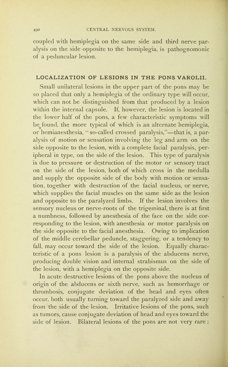 coupled with hemiplegia on the same side and third nerve par- alysis on the side opposite to the hemiplegia, is pathognomonic of a peduncular lesion. LOCALIZATION OF LESIONS IN THE PONS VAROLII. Small unilateral lesions in the upper part of the pons may be so placed that only a hemiplegia of the ordinary type will occur, which can not be distinguished from that produced by a lesion within the internal capsule. If, however, the lesion is located in the lower half of the pons, a few characteristic symptoms will be found, the more typical of which is an alternate hemiplegia, or hemianesthesia, so-called crossed paralysis,—that is, a par- alysis of motion or sensation involving the leg and arm on the side opposite to the lesion, with a complete facial paralysis, per- ipheral in type, on the side of the lesion. This type of paralysis is due to pressure or destruction of the motor or sensory tract on the side of the lesion, both of which cross in the medulla and supply the opposite side of the body with motion or sensa- tion, together with destruction of the facial nucleus, or nerve, which supplies the facial muscles on the same side as the lesion and opposite to the paralyzed limbs. If the lesion involves the sensory nucleus or nerve-roots of the trigeminal, there is at first a numbness, followed by anesthesia of the face on the side cor- responding to the lesion, with anesthesia or motor paralysis on the side opposite to the facial anesthesia. Owing to implication of the middle cerebellar peduncle, staggering, or a tendency to fall, may occur toward the side of the lesion. Equally charac- teristic of a pons lesion is a paralysis of the abducens nerve, producing double vision and internal strabismus on the side of the lesion, with a hemiplegia on the opposite side. In acute destructive lesions of the pons above the nucleus of origin of the abducens or sixth nerve, such as hemorrhage or thrombosis, conjugate deviation of the head and eyes often occur, both usually turning toward the paralyzed side and away from the side of the lesion. Irritative lesions of the pons, such as tumors, cause conjugate deviation of head and eyes toward the side of lesion. Bilateral lesions of the pons are not very rare ;