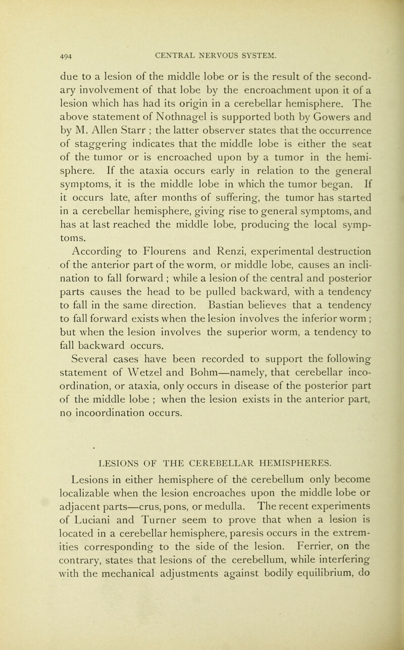 due to a lesion of the middle lobe or is the result of the second- ary involvement of that lobe by the encroachment upon it of a lesion which has had its origin in a cerebellar hemisphere. The above statement of Nothnagel is supported both by Gowers and by M. Allen Starr ; the latter observer states that the occurrence of staggering indicates that the middle lobe is either the seat of the tumor or is encroached upon by a tumor in the hemi- sphere. If the ataxia occurs early in relation to the general symptoms, it is the middle lobe in which the tumor began. If it occurs late, after months of suffering, the tumor has started in a cerebellar hemisphere, giving rise to general symptoms, and has at last reached the middle lobe, producing the local symp- toms. According to Flourens and Renzi, experimental destruction of the anterior part of the worm, or middle lobe, causes an incli- nation to fall forward ; while a lesion of the central and posterior parts causes the head to be pulled backward, with a tendency to fall in the same direction. Bastian believes that a tendency to fall forward exists when the lesion involves the inferior worm ; but when the lesion involves the superior worm, a tendency to fall backward occurs. Several cases have been recorded to support the following statement of Wetzel and Bohm—namely, that cerebellar inco- ordination, or ataxia, only occurs in disease of the posterior part of the middle lobe ; when the lesion exists in the anterior part, no incoordination occurs. LESIONS OF THE CEREBELLAR HEMISPHERES. Lesions in either hemisphere of the cerebellum only become localizable when the lesion encroaches upon the middle lobe or adjacent parts—crus, pons, or medulla. The recent experiments of Luciani and Turner seem to prove that when a lesion is located in a cerebellar hemisphere, paresis occurs in the extrem- ities corresponding to the side of the lesion. Ferrier, on the contrary, states that lesions of the cerebellum, while interfering with the mechanical adjustments against bodily equilibrium, do