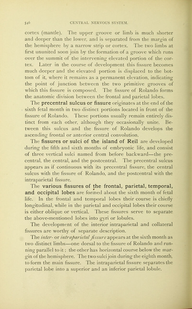 cortex (mantle). The upper groove or limb is much shorter and deeper than the lower, and is separated from the margin of the hemisphere by a narrow strip or cortex. The two limbs at first ununited soon join by the formation of a groove which runs over the summit of the intervening elevated portion of the cor- tex. Later in the course of development this fissure becomes much deeper and the elevated portion is displaced to the bot- tom of it, where it remains as a permanent elevation, indicating the point of junction between the two primitive grooves of which this fissure is composed. The fissure of Rolando forms the anatomic division between the frontal and parietal lobes. The precentral sulcus or fissure originates at the end of the sixth fetal month in two distinct portions located in front of the fissure of Rolando. These portions usually remain entirely dis- tinct from each other, although they occasionally unite. Be- tween this sulcus and the fissure of Rolando develops the ascending frontal or anterior central convolution. The fissures or sulci of the island of Reil are developed during the fifth and sixth months of embryonic life, and consist of three vertical sulci named from before backward—the pre- central, the central, and the postcentral. The precentral sulcus appears as if continuous with its precentral fissure, the central sulcus with the fissure of Rolando, and the postcentral with the intraparietal fissure. The various fissures of the frontal, parietal, temporal, and occipital lobes are formed about the sixth month of fetal life. In the frontal and temporal lobes their course is chiefly longitudinal, while in the parietal and occipital lobes their course is either oblique or vertical. These fissures serve to separate the above-mentioned lobes into gyri or lobules. The development of the interior intraparietal and collateral fissures are worthy of separate description. The inte7^- or intrapaj'ietal fissure appears at the sixth month as two distinct limbs-—one dorsal to the fissure of Rolando and run- ning parallel to it; the other has horizontal course below the mar- gin of the hemisphere. The two sulci join during the eighth month, to form the main fissure. The intraparietal fissure separates the parietal lobe into a superior and an inferior parietal lobule.