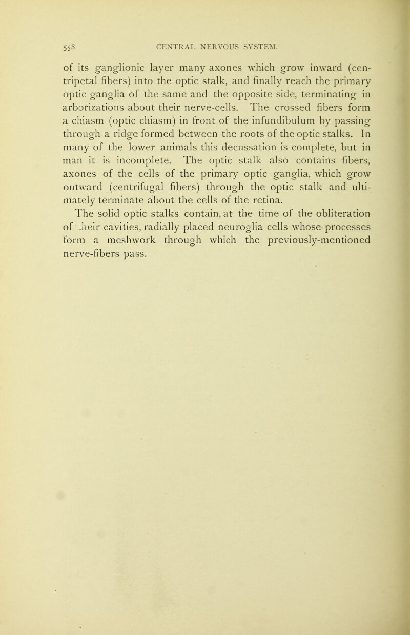 of its ganglionic layer many axones which grow inward (cen- tripetal fibers) into the optic stalk, and finally reach the primary optic ganglia of the same and the opposite side, terminating in arborizations about their nerve-cells. The crossed fibers form a chiasm (optic chiasm) in front of the infundibulum by passing through a ridge formed between the roots of the optic stalks. In many of the lower animals this decussation is complete, but in man it is incomplete. The optic stalk also contains fibers, axones of the cells of the primary optic ganglia, which grow outward (centrifugal fibers) through the optic stalk and ulti- mately terminate about the cells of the retina. The solid optic stalks contain, at the time of the obliteration of -heir cavities, radially placed neuroglia cells whose processes form a meshwork through which the previously-mentioned nerve-fibers pass.