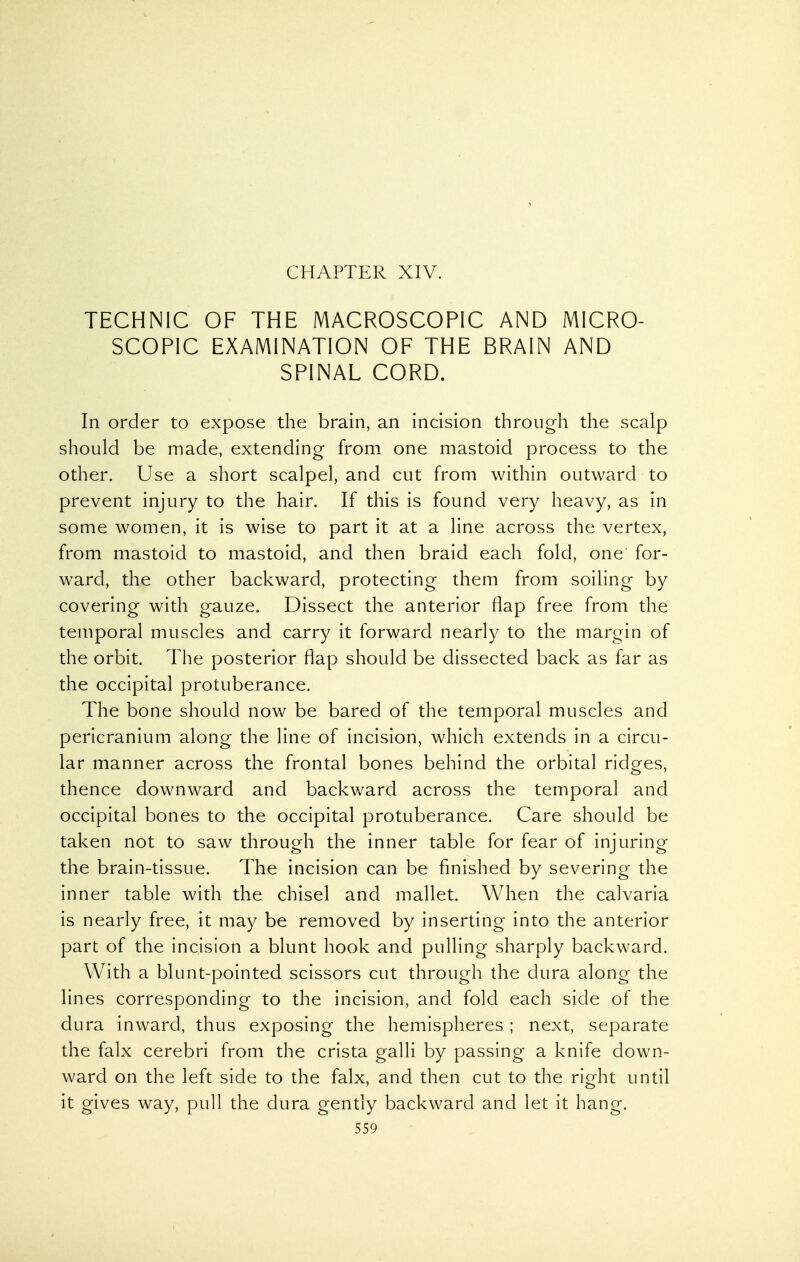 CHAPTER XIV. TECHNIC OF THE MACROSCOPIC AND MICRO- SCOPIC EXAMINATION OF THE BRAIN AND SPINAL CORD. In order to expose the brain, an incision through the scalp should be made, extending from one mastoid process to the other. Use a short scalpel, and cut from within outward to prevent injury to the hair. If this is found very heavy, as in some women, it is wise to part it at a line across the vertex, from mastoid to mastoid, and then braid each fold, one for- ward, the other backward, protecting them from soiling by covering with gauze. Dissect the anterior flap free from the temporal muscles and carry it forward nearly to the margin of the orbit. The posterior flap should be dissected back as far as the occipital protuberance. The bone should now be bared of the temporal muscles and pericranium along the line of incision, which extends in a circu- lar manner across the frontal bones behind the orbital ridges, thence downward and backward across the temporal and occipital bones to the occipital protuberance. Care should be taken not to saw through the inner table for fear of injuring the brain-tissue. The incision can be finished by severing the inner table with the chisel and mallet. When the calvaria is nearly free, it may be removed by inserting into the anterior part of the incision a blunt hook and pulling sharply backward. With a blunt-pointed scissors cut through the dura along the lines corresponding to the incision, and fold each side of the dura inward, thus exposing the hemispheres ; next, separate the falx cerebri from the crista galli by passing a knife down- ward on the left side to the falx, and then cut to the right until it gives way, pull the dura gently backward and let it hang.