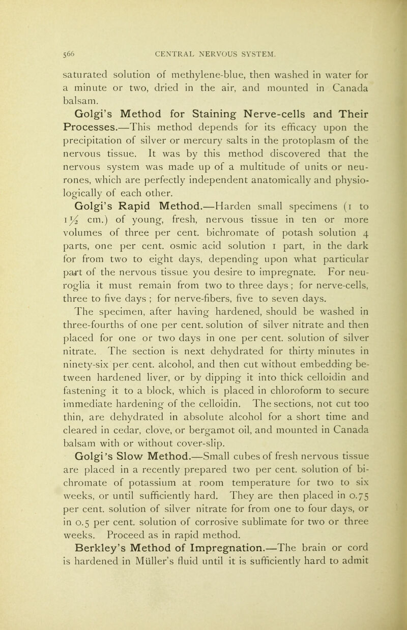 saturated solution of methylene-blue, then washed in water for a minute or two, dried in the air, and mounted in Canada balsam. Golgi's Method for Staining Nerve-cells and Their Processes.—This method depends for its efficacy upon the precipitation of silver or mercury salts in the protoplasm of the nervous tissue. It was by this method discovered that the nervous system was made up of a multitude of units or neu- rones, which are perfectly independent anatomically and physio- logically of each other. Golgi's Rapid Method.—Harden small specimens (i to lyi cm.) of young, fresh, nervous tissue in ten or more volumes of three per cent, bichromate of potash solution 4 parts, one per cent, osmic acid solution i part, in the dark for from two to eight days, depending upon what particular part of the nervous tissue you desire to impregnate. For neu- roglia it must remain from two to three days ; for nerve-cells, three to five days ; for nerve-fibers, five to seven days. The specimen, after having hardened, should be washed in three-fourths of one per cent, solution of silver nitrate and then placed for one or two days in one per cent, solution of silver nitrate. The section is next dehydrated for thirty minutes in ninety-six per, cent, alcohol, and then cut without embedding be- tween hardened liver, or by dipping it into thick celloidin and fastening it to a block, which is placed in chloroform to secure immediate hardenino- of the celloidin. The sections, not cut too thin, are dehydrated in absolute alcohol for a short time and cleared in cedar, clove, or bergamot oil, and mounted in Canada balsam with or without cover-slip. Golgi's Slow Method.—Small cubes of fresh nervous tissue are placed in a recently prepared two per cent, solution of bi- chromate of potassium at room temperature for two to six weeks, or until sufficiently hard. They are then placed in 0.75 per cent, solution of silver nitrate for from one to four days, or in 0.5 per cent, solution of corrosive sublimate for two or three weeks. Proceed as in rapid method. Berkley's Method of Impregnation.—The brain or cord is hardened in Mliller's fluid until it is sufficiently hard to admit