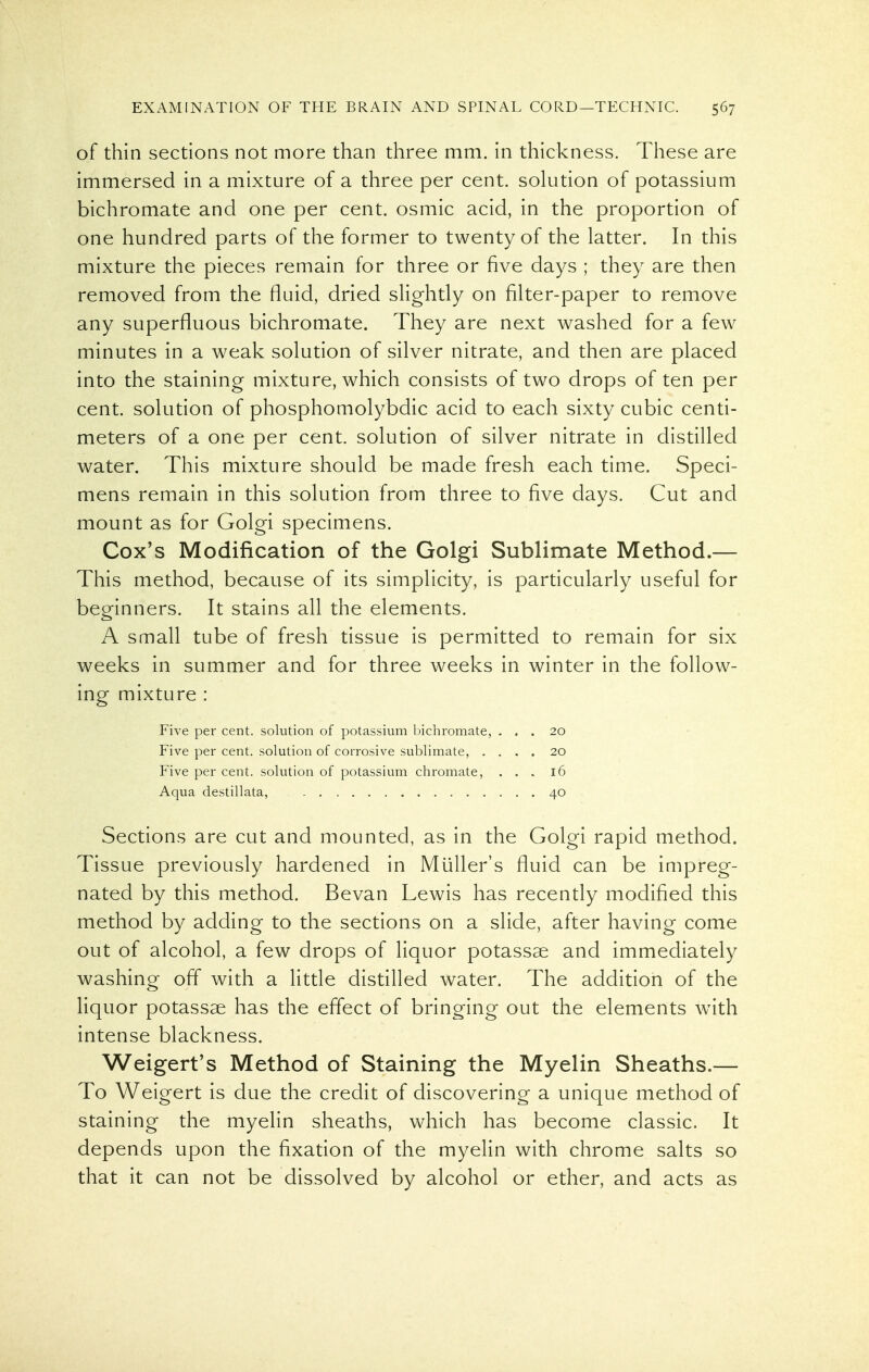 of thin sections not more than three mm. in thickness. These are immersed in a mixture of a three per cent, solution of potassium bichromate and one per cent, osmic acid, in the proportion of one hundred parts of the former to twenty of the latter. In this mixture the pieces remain for three or five days ; they are then removed from the fluid, dried slightly on filter-paper to remove any superfluous bichromate. They are next washed for a few minutes in a weak solution of silver nitrate, and then are placed into the staining mixture, which consists of two drops of ten per cent, solution of phosphomolybdic acid to each sixty cubic centi- meters of a one per cent, solution of silver nitrate in distilled water. This mixture should be made fresh each time. Speci- mens remain in this solution from three to five days. Cut and mount as for Golgi specimens. Cox's Modification of the Golgi Sublimate Method.— This method, because of its simplicity, is particularly useful for beginners. It stains all the elements. A small tube of fresh tissue is permitted to remain for six weeks in summer and for three weeks in winter in the follow- ing mixture : Five per cent, solution of potassium bichromate, ... 20 Five per cent, solution of corrosive sublimate, .... 20 Five per cent, solution of potassium chromate, ... 16 Aqua destillata, 40 Sections are cut and mounted, as in the Golgi rapid method. Tissue previously hardened in Muller's fluid can be impreg- nated by this method. Bevan Lewis has recently modified this method by adding to the sections on a slide, after having come out of alcohol, a few drops of liquor potassae and immediately washing off with a little distilled water. The addition of the liquor potassae has the effect of bringing out the elements w^ith intense blackness. Weigert's Method of Staining the Myelin Sheaths.— To Weigert is due the credit of discovering a unique method of staining the myelin sheaths, which has become classic. It depends upon the fixation of the myelin with chrome salts so that it can not be dissolved by alcohol or ether, and acts as