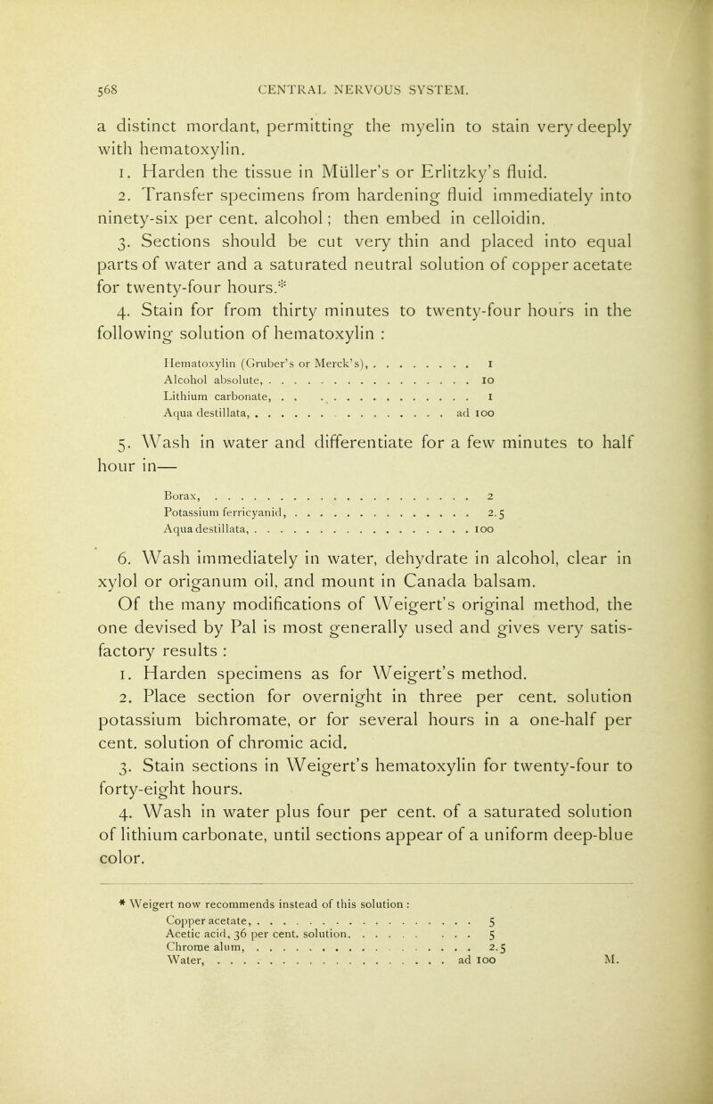 a distinct mordant, permitting the myelin to stain very deeply with hematoxylin. 1. Harden the tissue in MuUer's or Erlitzky's fluid. 2. Transfer specimens from hardening fluid immediately into ninety-six per cent, alcohol; then embed in celloidin. 3. Sections should be cut very thin and placed into equal parts of water and a saturated neutral solution of copper acetate for twenty-four hours.''- 4. Stain for from thirty minutes to twenty-four hours in the following solution of hematoxylin : Hematoxylin (Gruber's or Merck's), I Alcohol absolute, 10 Lithium carbonate, I Aqua destillata, ad 100 5. Wash in water and differentiate for a few minutes to half hour in— Borax, 2 Potassium ferricyanid, 2.5 Aqua destillata, 100 6. Wash immediately in water, dehydrate in alcohol, clear in xylol or origanum oil, and mount in Canada balsam. Of the many modifications of Weigert's original method, the one devised by Pal is most generally used and gives very satis- factory results : 1. Harden specimens as for Weigert's method. 2. Place section for overnight in three per cent, solution potassium bichromate, or for several hours in a one-half per cent, solution of chromic acid. 3. Stain sections in Weigert's hematoxylin for twenty-four to forty-eight hours. 4. Wash in water plus four per cent, of a saturated solution of lithium carbonate, until sections appear of a uniform deep-blue color. * Weigert now recommends instead of this solution : Copper acetate, 5 Acetic acid, 36 per cent, solution 5 Chrome alum, 2.5 Water ad 100 M.