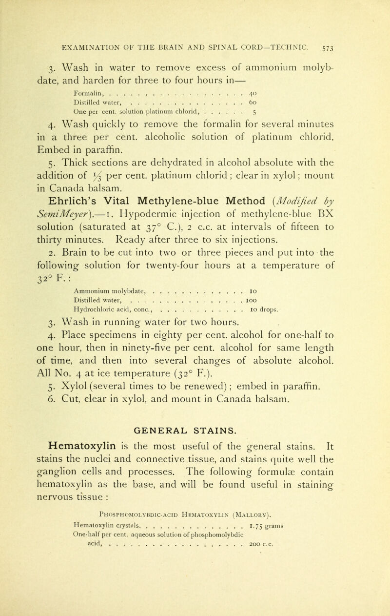 3. Wash in water to remove excess of ammonium molyb- date, and harden for three to four hours in— Formalin, 40 Distilled water, 60 One per cent, solution platinum chlorid, 5 4. Wash quickly to remove the formalin for several minutes in a three per cent, alcoholic solution of platinum chlorid. Embed in paraffin. 5. Thick sections are dehydrated in alcohol absolute with the addition of per cent, platinum chlorid; clear in xylol; mount in Canada balsam. Ehrlich's Vital Methylene-blue Method {Modi/led by SemiMeyer).— i. Hypodermic injection of methylene-blue BX solution (saturated at 37° C), 2 c.c. at intervals of fifteen to thirty minutes. Ready after three to six injections. 2. Brain to be cut into two or three pieces and put into the following solution for twenty-four hours at a temperature of 32° F. : Ammonium molybdate, lo Distilled water, loo Hydrochloric acid, cone, lo drops. 3. Wash in running water for two hours. 4. Place specimens in eighty per cent, alcohol for one-half to one hour, then in ninety-five per cent, alcohol for same length of time, and then into several chanp-es of absolute alcohol. All No. 4 at ice temperature (32° F.). 5. Xylol (several times to be renewed) ; embed in paraffin. 6. Cut, clear in xylol, and mount in Canada balsam. GENERAL STAINS. Hematoxylin is the most useful of the general stains. It stains the nuclei and connective tissue, and stains quite well the ganglion cells and processes. The following formulae contain hematoxylin as the base, and will be found useful in staining nervous tissue : Phosphomolybdic-acid Hematoxylin (Mallory). Hematoxylin crystals, 1.75 grams One-half per cent, aqueous solution of phosphomolybdic acid, 200 c.c.