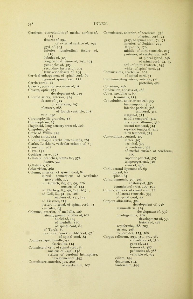 Cerebrum, convolutions of mesial surface of, 315 fissures of, 294 of external surface of, 294 gyri of, 303 inferior longitudinal fissure of, 319 lobules of, 303 longitudinal fissure of, 293, 294 peduncles of, 325 secondary fissures of, 294 transverse fissure of, 294 Cervical enlargement of spinal cord, 69 region of spinal cord, 117 Cervix cornu, 72 Charcot, posterior root-zone of, 91 Chiasm, optic, 274 development of, 539 Choroid artery, anterior, 424 fissure of, 542 of cerebrum, 297 plexuses, 288 of fourth ventricle, 291 vein, 440 Chromophyllic granules, 18 Chromoplasm, 17 Ciaglinski, long sensory tract of, I06 Cingulum, 364 Circle of Willis, 429 Circular sinus, 444 Cisterna magna cerebellomedullaris, 285 Clarke, Lockliart, vesicular column of, 83 Claustrum, 407 Clava, 131 Cochlear nerve, 171 Collateral branches, stains for, 572 fissure, 547 Collaterals, 50 Color-vision, 462 Column, anterior, of spinal cord, 84 lateral, connections of vestibular nerve with, 177 of Burdach, 84, 91, 99, 126 nucleus of, 144 of Flechsig, 83, 90, 143, 203 of Goll, 84, 91, 99, 126 nucleus of, 131, 144 of Lissauer, 114 postero-internal, of spinal cord, 91 vesicular, 83 Columns, anterior, of medulla, 126 lateral, ground bundles of, 107 nuclei of, 143 of medulla, 126 of spinal cord, 84 of Tiirck, 89 posterior, course of fibers of, 97 of spinal cord, 84 Comma-shaped bundle, 99 fasciculus, 114 Commissural cells of spinal cord, 83 nucleus of Cajal, 158 system of cerebral hemisphere, development of, 543 Commissure, anterior, 372, 400 of cerebellum, 207 Commissure, anterior, of cerebrum, 336 of spinal cord, 74 gray, of spinal cord, 74, 75 inferior, of Gudden, 275 Meynert's, 276 middle, of third ventricle, 245 posterior, of cerebellum, 208 of pineal gland, 248 of spinal cord, 74, 75 soft, of third ventricle, 245 vv^hite, of spinal cord, 74 Commissures, cerebellar, 207 of spinal cord, 71 Communicating artery, anterior, 421 posterior, 424 Conarium, 246 Conduction, aphasia of, 486 Conus medullaris, 69 terminalis, 115 Convolution, anterior central, 305 first temporal, 313 inferior parietal, 308 temporal, 314 marginal, 315 middle temporal, 314 of corpus callosum, 316 second temporal, 314 superior temporal, 313 third temporal, 314 Convolutions, central, 307 motor, 307 occipital, 309 of cerebrum, 303 of mesial surface of cerebrum, 315 superior parietal, 307 temporoparietal, 310 veins of, 438 Cord, central ligament of, 69 dorsal, 69 spinal, 64 Cornu ammonis, 353,394 anatomy of, 350 commissural tract, loo, loi Cornua, anterior, of spinal cord, 72 of lateral ventricle, 393 of spinal cord, 72 Corpora albicantia, 324 development of, 536 mammillaria, 324 development of, 536 quadrigemina, 210 development of, 530 lesions of, 488 restiformia, 188, 203 striata, 398 trapezoidea, 175, 180 Corpus callosum, 293, 319, 371, 387 convolution of, 316 genu of, 414 lesions of, 487 peduncles of, 388 ventricle of, 393 ciliare, 194 dentatum, 194. fimbriatum, 394