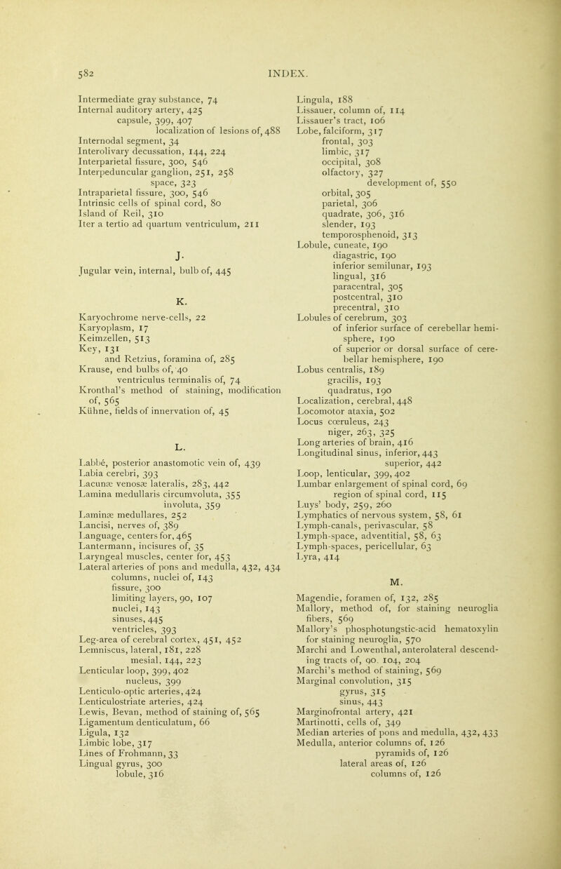 Intermediate gray substance, 74 Internal auditory artery, 425 capsule, 399, 407 localization of lesions of, 488 Internodal segment, 34 Interolivary decussation, 144, 224 Interparietal fissure, 300, 546 Interpeduncular ganglion, 251, 258 space, 323 Intraparietal fissure, 300, 546 Intrinsic cells of spinal cord, 80 Island of Reil, 310 Iter a tertio ad quartum ventriculum, 211 J- Jugular vein, internal, bulb of, 445 K. Karyochrome nerve-cells, 22 Karyoplasm, 17 Keimzellen, 513 Key, 131 and Retzius, foramina of, 285 Krause, end bulbs of, 40 ventriculus terminalis of, 74 Kronthal's method of staining, modification of, 565 Kiihne, fields of innervation of, 45 L. Labbe, posterior anastomotic vein of, 439 Labia cerebri, 393 Lacunae venosae lateralis, 283, 442 Lamina meduUaris circumvoluta, 355 involuta, 359 Laminae meduUares, 252 Lancisi, nerves of, 389 Language, centers for, 465 Lantermann, incisures of, 35 Laryngeal muscles, center for, 453 Lateral arteries of pons and medulla, 432, 434 columns, nuclei of, 143 fissure, 300 limiting layers, 90, 107 nuclei, 143 sinuses, 445 ventricles, 393 Leg-area of cerebral cortex, 451, 452 Lemniscus, lateral, 181, 228 mesial, 144, 223 Lenticular loop, 399, 402 nucleus, 399 Lenticulo-optic arteries,424 Lenticulostriate arteries, 424 Lewis, Bevan, method of staining of, 565 Ligamentum denticulatum, 66 Ligula, 132 Limbic lobe, 317 Lines of Frohmann, 33 Lingual gyrus, 300 lobule, 316 Lingula, 188 Lissauer, column of, 114 Lissauer's tract, 106 Lobe, falciform, 3 i 7 frontal, 303 limbic, 317 occipital, 308 olfactory, 327 development of, 550 orbital, 305 parietal, 306 quadrate, 306, 316 slender, 193 temporosphenoid, 313 Lobule, cuneate, 190 diagastric, 190 inferior semilunar, 193 lingual, 316 paracentral, 305 postcentral, 310 precentral, 310 Lobules of cerebrum, 303 of inferior surface of cerebellar hemi- sphere, 190 of superior or dorsal surface of cere- bellar hemisphere, 190 Lobus centralis, 189 gracilis, 193 quadratus, 190 Localization, cerebral,448 Locomotor ataxia, 502 Locus coeruleus, 243 niger, 263, 325 Long arteries of brain, 416 Longitudinal sinus, inferior, 443 superior, 442 Loop, lenticular, 399, 402 Lumbar enlargement of spinal cord, 69 region of spinal cord, 115 Luys' body, 259, 260 Lymphatics of nervous system, 58, 61 Lymph-canals, perivascular, 58 Lymph-space, adventitial, 58, 63 Lymph-spaces, pericellular, 63 Lyra, 414 M. Magendie, foramen of, 132, 285 Mallory, method of, for staining neuroglia fibers, 569 Mallory's phosphotungstic-acid hematoxylin for staining neuroglia, 570 Marchi and Lowenthal, anterolateral descend- ing tracts of, 90. 104, 204 Marchi's method of staining, 569 Marginal convolution, 315 gyrus, 315 sinus, 443 Marginofrontal artery, 421 Martinotti, cells of, 349 Median arteries of pons and medulla, 432, 433 Medulla, anterior columns of, 126 pyramids of, 126 lateral areas of, 126 columns of, 126