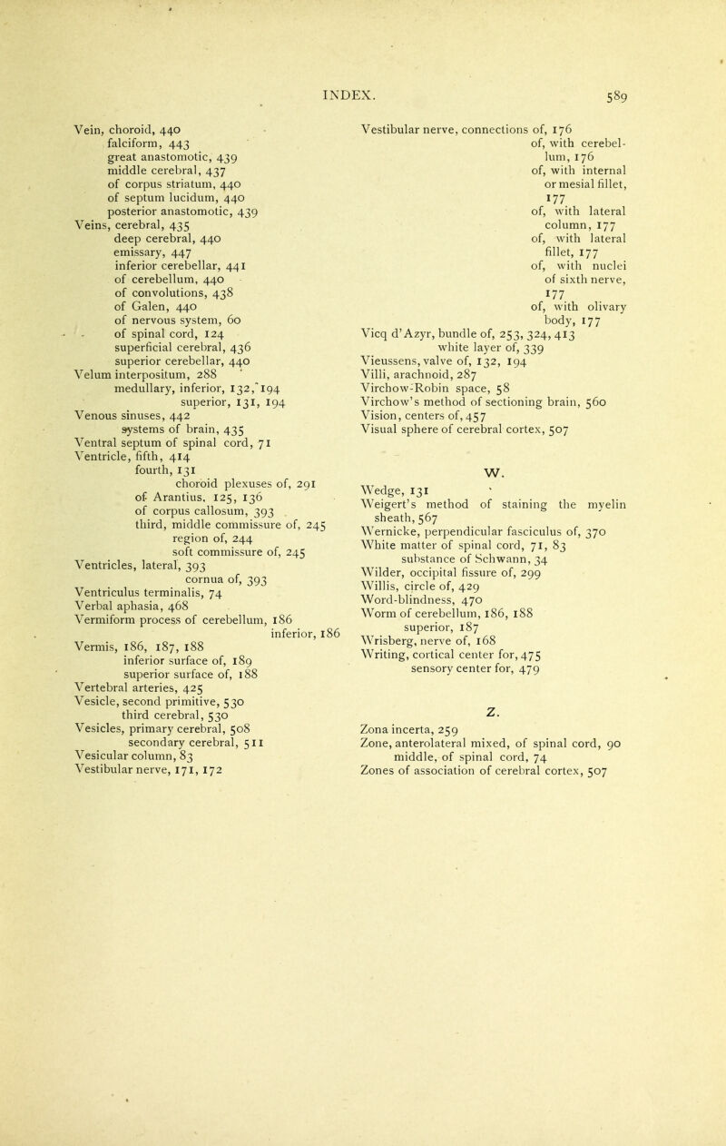 Vein, choroid, 440 falciform, 443 great anastomotic, 439 middle cerebral, 437 of corpus striatum, 440 of septum lucidum, 440 posterior anastomotic, 439 Veins, cerebral, 435 deep cerebral, 440 emissary, 447 inferior cerebellar, 441 of cerebellum, 440 of convolutions, 438 of Galen, 440 of nervous system, 60 of spinal cord, 124 superficial cerebral, 436 superior cerebellar, 440 Velum interpositum, 288 medullary, inferior, 132,^194 superior, 131, 194 Venous sinuses, 442 ^stems of brain, 435 Ventral septum of spinal cord, 71 Ventricle, fifth, 414 fourth, 131 choroid plexuses of, 291 of Arantius, 125, 136 of corpus callosum, 393 third, middle commissure of, 245 region of, 244 soft commissure of, 245 Ventricles, lateral, 393 cornua of, 393 Ventriculus terminalis, 74 Verbal aphasia, 468 Vermiform process of cerebellum, 186 inferior, 186 Vermis, 186, 187, 188 inferior surface of, 189 superior surface of, 188 Vertebral arteries, 425 Vesicle, second primitive, 530 third cerebral, 530 Vesicles, primary cerebral, 508 secondary cerebral, 511 Vesicular column, 83 Vestibular nerve, 171, 172 Vestibular nerve, connections of, 176 of, with cerebel- lum, 176 of, with internal or mesial fillet, 177 of, with lateral column, 177 of, with lateral fillet, 177 of, with nuclei of sixth nerve, 177 of, with olivary body, 177 Vicq d'Azyr, bundle of, 253, 324, 413 white layer of, 339 Vieussens, valve of, 132, 194 Villi, arachnoid, 287 Virchow-Robin space, 58 Virchow's method of sectioning brain, 560 Vision, centers of,457 Visual sphere of cerebral cortex, 507 W. Wedge, 131 Weigert's method of staining the myelin sheath, 567 Wernicke, perpendicular fasciculus of, 370 White matter of spinal cord, 71, 83 substance of Schwann, 34 Wilder, occipital fissure of, 299 Willis, circle of, 429 Word-blindness, 470 Worm of cerebellum, 186, 188 superior, 187 Wrisberg, nerve of, 168 Writing, cortical center for, 475 sensory center for, 479 Z. Zona incerta, 259 Zone, anterolateral mixed, of spinal cord, 90 middle, of spinal cord, 74 Zones of association of cerebral cortex, 507