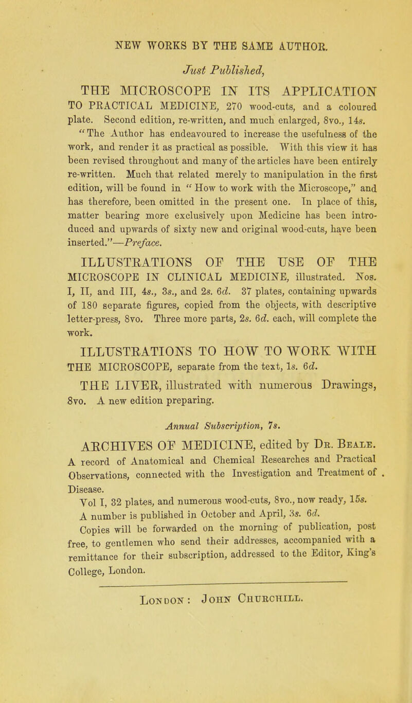 NEW WORKS BY THE SAME AUTHOR. Just Published, THE MICEOSCOPE IN ITS APPLICATION TO PRACTICAL MEDICINE, 270 wood-cuts, and a coloured plate. Second edition, re-written, and much enlarged, 8vo., 14«.  The Author has endeavoured to increase the usefulness of the work, and render it as practical as possible. With this view it has been revised throughout and many of the articles have been entirely re-written. Much that related merely to manipulation in the first edition, will be found in  How to work with the Microscope, and has therefore, been omitted in the present one. In place of this, matter bearing more exclusively upon Medicine has been intro- duced and upwards of sixty new and original wood-cuts, have been inserted.—Preface. ILLUSTRATIONS OF THE USE OE THE MICROSCOPE IN CLINICAL MEDICINE, illustrated. Nos. I, II, and III, 4s., 3s., and 2s. 6d. 37 plates, containing upwards of 180 separate figures, copied from the objects, with descriptive letter-press, Svo. Three more parts, 2s. 6d. each, will complete the work. ILLUSTRATIONS TO HOW TO WORK WITH THE MICROSCOPE, separate fropi the text, Is. 6d. THE LIVER, illustrated with numerous Drawings, Svo. A new edition preparing. Annual Subscription, Is. ARCHIVES OE MEDICINE, edited by Dr. Beale. A record of Anatomical and Chemical Researches and Practical Observations, counected with the Investigation and Treatment of . Disease. Vol I, 32 plates, and numerous wood-cuts, Svo., now ready, 15s. A number is published in October and April, ;^s. M. Copies will be forwarded on the morning of publication, post free, to gentlemen who send their addresses, accompanied with a remittance for their subscription, addressed to the Editor, King's College, London. London: John Churchill.