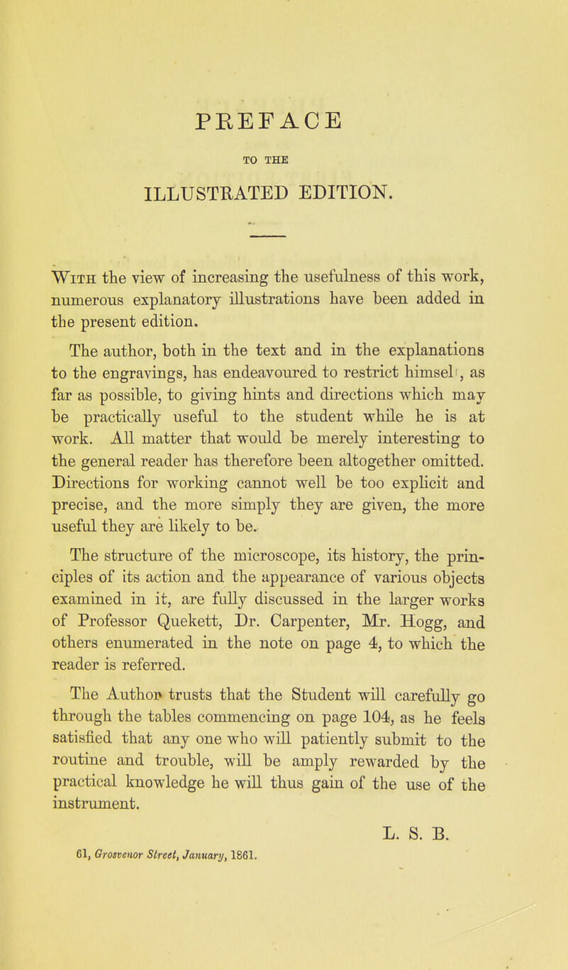 TO THE ILLUSTRATED EDITION. With the view of increasing the usefuLaess of this work, numerous explanatory illustrations have been added in the present edition. The author, both in the text and in the explanations to the engravings, has endeavoured to restrict himsel', as far as possible, to giving hiats and directions which may be practically useful to the stu.dent while he is at work. All matter that would be merely interesting to the general reader has therefore been altogether omitted. Directions for working cannot well be too explicit and precise, and the more simply they are given, the more useful they are likely to be. The structure of the microscope, its history, the prin- ciples of its action and the appearance of various objects examined in it, are fully discussed in the larger works of Professor Quekett, Dr. Carpenter, Mr. Hogg, and others enumerated in the note on page 4, to which the reader is referred. The Authoi> trusts that the Student will carefully go through the tables commencing on page 104, as he feela satisfied that any one who will patiently submit to the routine and trouble, wiU be amply rewarded by the practical knowledge he will thus gain of the use of the instrument. 61, Grosvenor Street, January, 1861. L. S. B.