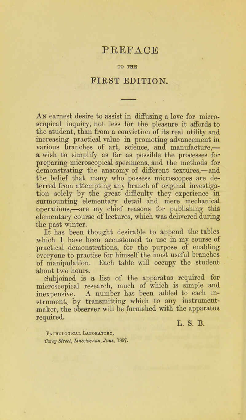 TO THE FIRST EDITION. An earnest desire to assist in diflFasing a love for micro- scopical iaquiry, not less for the pleasure it affords to tlie student, than from a conviction of its real utility and increasing practical value in promoting advancement in various branches of art, science, and manufacture,— a wish to simplify as far as possible the processes for preparing microscopical specimens, and the methods for demonstrating the anatomy of different textures,—and the belief that many who possess microscopes are de- terred from attempting any branch of original investiga- tion solely by the great difficulty they experience in surmounting elementary detail and mere mechanical operations,—are my chief reasons for publishing this elementary course of lectures, which was dehvered during the past winter. It has been thought desirable to append the tables which I have been accustomed to use in my course of practical demonstrations, for the purpose of enabling everyone to practise for himself the most useful branches of manipulation. Each table wiU occupy the student about two hours. Subjoined is a list of the apparatus required for microscopical research, much of which is simple and inexpensive. A number has been added to each in- strument, by transmitting which to any instrument- maker, the observer will be furnished with the apparatus required. L. S. B. Pathological Laboeatokt, Carey Street, Lincolns-inn, June, 1857.