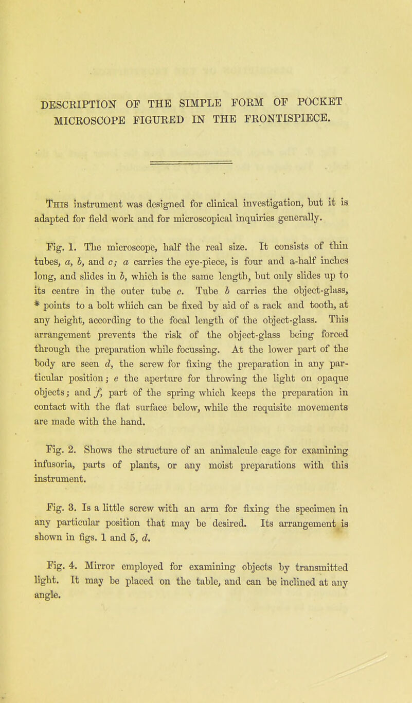 DESCRIPTION OP THE SIMPLE FORM OF POCKET MICROSCOPE FIGURED IN THE FRONTISPIECE. This instrument was designed for clinical investigation, but it is adapted for field work and for microscopical inquiries generally. Fig. 1. TLe microscope, half the real size. It consists of thin tubes, a, b, and c; a carries the eye-piece, is four and a-half inches long, and slides in h, which is the same length, but only slides up to its centre in the outer tube c. Tube i carries the object-glass, * points to a bolt which can be fixed by aid of a rack and tooth, at any height, according to the focal length of the object-glass. This arrangement prevents the risk of the object-glass being forced through the prepai'ation while focussing. At the lower part of the body are seen d, the screw for fixing the preparation in any par- ticular position; e the apertm-e for throwing the light on opaque objects; and /, part of the spring which keeps the preparation in contact with the flat surface below, while the requisite movements are made with the hand. Fig. 2. Shows the structure of an animalcule cage for examining infusoria, parts of plants, or any moist preparations with this instrument. Fig. 3, Is a little screw with an arm for fixing the specimen in any particular position that may be desired. Its arrangement is shown in figs. 1 and 5, d. Pig. 4. Mirror employed for examining objects by transmitted light. It may be placed on the table, and can be inclined at any angle.