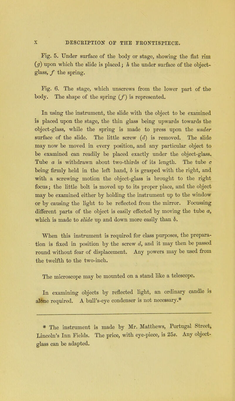 Fig. 5. Under surface of the body or stage, showing the flat rim (g) upon which the slide is placed; h the under surface of the object- glass, / the spring. Fig. 6. The stage, which unscrews from the lower part of the body. The shape of the spring {f) is represented. In using the instrument, the slide with the object to be examined is placed upon the stage, the thin glass being upwards towards the object-glass, while the spring is made to press upon the under surface of the shde. The little screw (cZ) is removed. The slide may now be moved in every position, and any particular object to be examined can readily be placed exactly under the object-glass. Tube a is withdrawn about two-thirds of its length. The tube c being firmly held in the left hand, b is grasped with the right, and with a screwing motion the object-glass is brought to the right focus; the little bolt is moved up to its proper place, and the object may be examined either by holding the instrument up to the window or by causing the light to be reflected from the mirror. Focussing different parts of the object is easily effected by moving the tube a, which is made to slide up and down more easily than b. When this instrument is required for class purposes, the prepara- tion is fixed in position by the screw d, and it may then be passed round without fear of displacement. Any powers may be used from the twelfth to the two-inch. The microscope may be mounted on a stand like a telescope. In examining objects by reflected light, an ordinary candle is al^e required. A bull's-eye condenser is not necessary.* * The instrument is made by Mr. Matthews, Portugal Street, Lincohi's Inn Fields. The price, with eye-piece, is 25*. Any object- glass can be adapted.