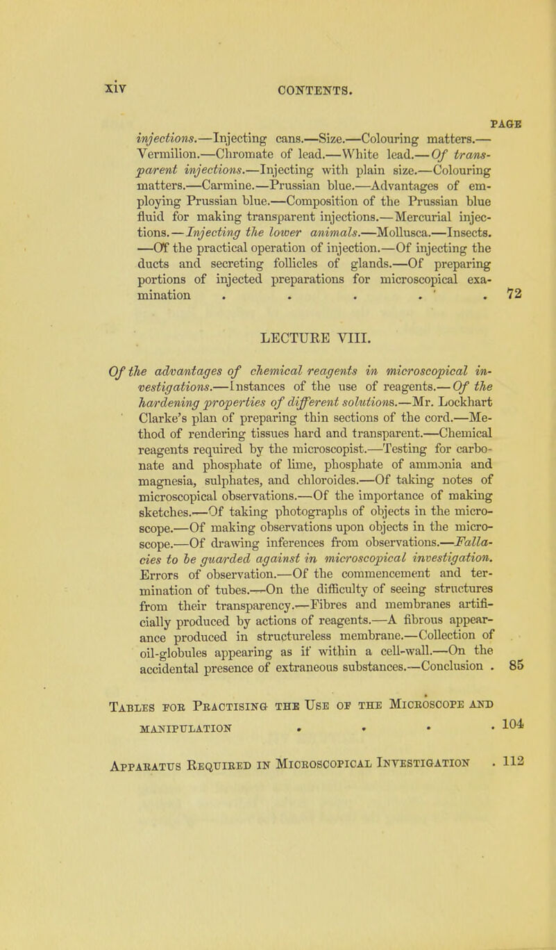 injections.—Injecting cans.—Size.—Colouring matters.— Vermilion.—Cliromate of lead.—White lead.— Of trans- pa/rent injections.—Injecting with plain size.—Colouring matters.—Carmine.—Prussian blue.—Advantages of em- ploying Prussian blue.—Composition of the Prussian blue fluid for making transparent injections.—Mercurial injec- tions.—Injecting the lower animals.—Mollusca.—Insects. —or the practical operation of injection.—Of injecting the ducts and secreting follicles of glands.—Of preparing portions of injected preparations for microscopical exa- mination . . . . ' . 72 LECTURE VIII. Of the advantages of chemical reagents in microscopical in- vestigations.—Instances of the use of reagents.— Of the hardening properties of different solutions.—Mr. Lockhart Clarke's plan of preparing thin sections of the cord.—Me- thod of rendering tissues hard and transparent.—Chemical reagents required by the microscopist.—Testing for carbo- nate and phosphate of lime, phosphate of ammonia and magnesia, sulphates, and chloroides.—Of taking notes of microscopical observations.—Of the importance of making sketches.—Of taking photographs of objects in the micro- scope.—Of making observations upon objects in the micro- scope.—Of drawing inferences fi-om observations.—Falla- cies to he guarded against in microscopical investigation. Errors of observation.—Of the commencement and ter- mination of tubes.—On the difficulty of seeing structures from their transparency.—Fibres and membranes artifi- cially produced by actions of reagents.—A fibrous appear- ance produced in structureless membrane.—Collection of oil-globules appearing as if within a cell-wall.—On the accidental presence of extraneous substances.—Conclusion . 85 Tables foe Peactisik& the Use oe the Miceoscope and manipulation . ♦ • • 104 Appaeatus Requieed in Miceoscopical Intestigation . 112