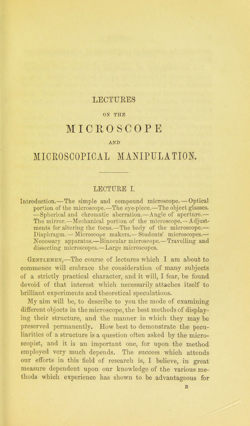 LECTUEES ON THE MICEOSCOPE AND MICEOSCOPICAL MANIPULATION. LECTURE I. Introduction. — The simple and compound microscope. — Optical portion of the microscope.—The eye-piece.—The object glasses. —Spherical and chromatic aberration.—_^ngle of aperture.— The mirror.—Mechanical portion of the microscope.—Adjust- ments for altering the focus.—The body of the microscope.— Diaphragm. — Microscope makers.— Students' microscopes.— Necessary apparatus.—Binocular microscope.—Travelling and dissecting microscopes.—Large microscopes. Gentlemen,—The course of lectures which I am about to commence will embrace the cousideratiou of many subjects of a strictly practical character, and it will, I fear, be found devoid of that interest which necessarily attaches itself to brilliant experiments and theoretical speculations. My aim will be, to describe to you the mode of examining different objects in the microscope, the best methods of display- ing their structure, and the manner in which they may be preserved permanently. How best to demonstrate the pecu- liarities of a structure is a question often asked by the micro- scopist, and it is an important one, for upon the method employed very much depends. The success which attends our efforts in this field of research is, I believe, in great measure dependent upon our knowledge of the various me- thods which experience has shown to be advantageous for