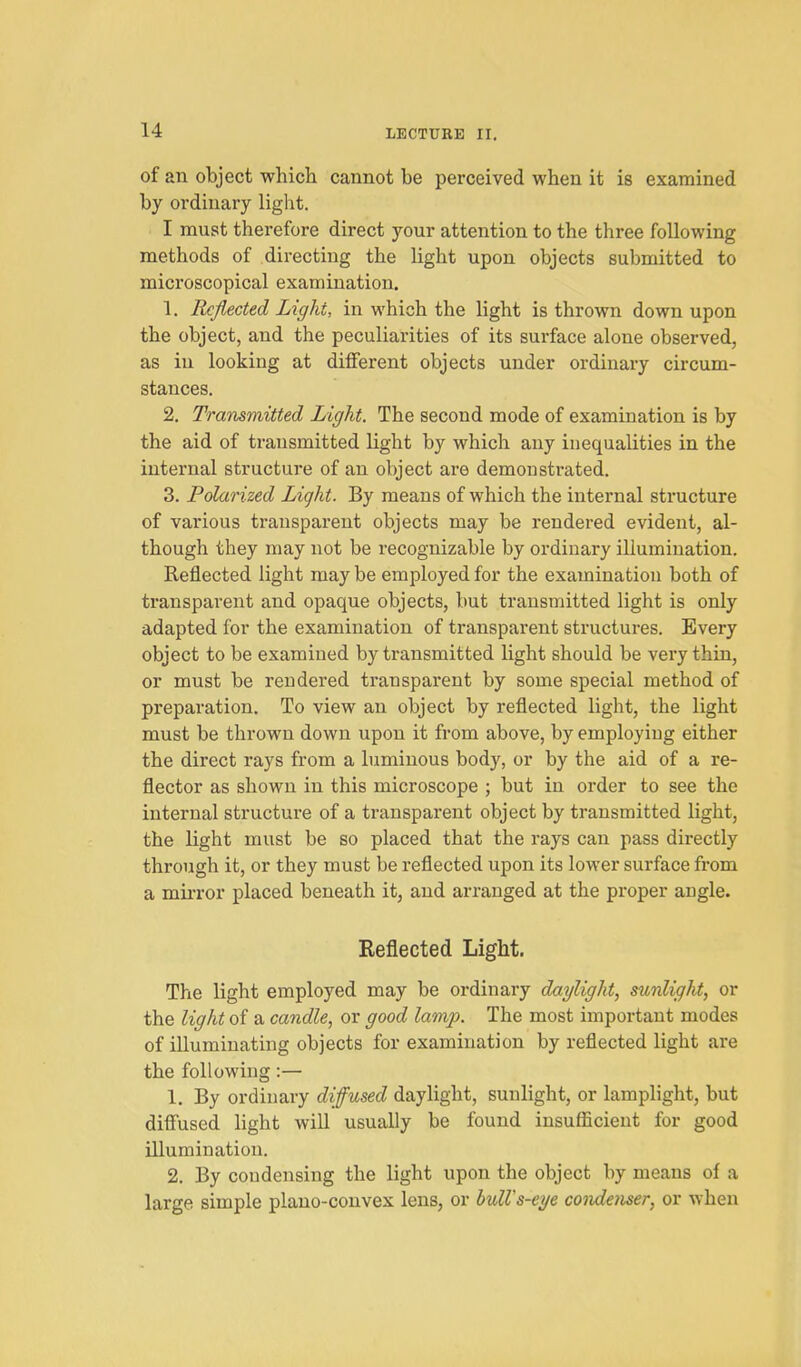 of an object which cannot be perceived when it is examined by ordinary light. I must therefore direct your attention to the three following methods of directing the Ught upon objects submitted to microscopical examination. 1. Reflected Light, in which the light is thrown down upon the object, and the peculiarities of its surface alone observed, as in looking at diiFerent objects under ordinary circum- stances. 2. Transmitted Light. The second mode of examination is by the aid of transmitted light by which any inequalities in the internal structure of an object are demonstrated. 3. Polanzed Light. By means of which the internal structure of various transparent objects may be rendered evident, al- though they may not be recognizable by ordinary illumination. Reflected light may be employed for the examination both of transparent and opaque objects, but transmitted light is only adapted for the examination of transparent structures. Every object to be examined by transmitted light should be very thin, or must be rendered transparent by some special method of preparation. To view an object by reflected light, the light must be thrown down upon it from above, by employing either the direct rays from a luminous body, or by the aid of a re- flector as shown in this microscope ; but in order to see the internal structure of a transparent object by transmitted light, the light must be so placed that the rays can pass directly through it, or they must be reflected upon its lower surface from a mirror placed beneath it, and arranged at the proper angle. Reflected Light. The light employed may be ordinary daylight, sunlight, or the light of a candle, or good lamp. The most important modes of illuminating objects for examination by reflected light are the following:— 1. By ordinary diffused daylight, sunlight, or lamplight, but difi'used light will usually be found insufficient for good illumination. 2. By condensing the light upon the object by means of a large simple plano-convex lens, or bulVs-eye condenser, or when