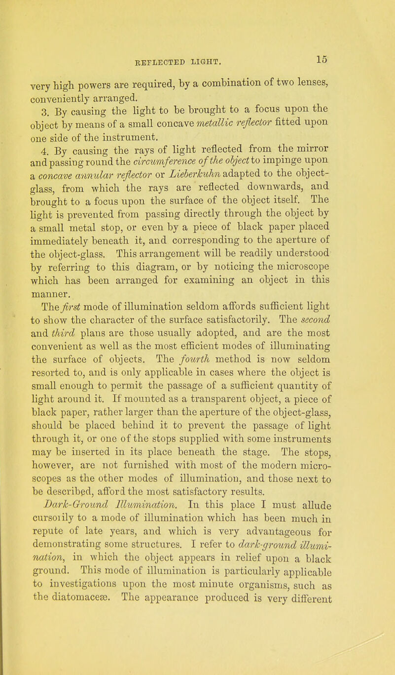 REFLECTED LIGHT. very high powers are required, by a combination of two lenses, conveniently arranged. 3, By causing the light to be brought to a focus upon the object by means of a small concave metallic reflector fitted upon one side of the instrument. 4. By causing the rays of light reflected from the mirror and passing round the circumference of the object to impinge upon a concave annular reflector or Lieberkuhn adapted to the object- glass, from which the rays are reflected downwards, and brought to a focus upon the surface of the object itself. The light is prevented from passing directly through the object by a small metal stop, or even by a piece of black paper placed immediately beneath it, and corresponding to the aperture of the object-glass. This arrangement will be readily understood by referring to this diagram, or by noticing the microscope which has been arranged for examining an object in this manner. ThQ first mode of illumination seldom affords suflficient light to show the character of the surface satisfactorily. The second and third plans are those usually adopted, and are the most convenient as well as the most eflScient modes of illuminating the surface of objects. The fourth method is now seldom resorted to, and is only applicable in cases where the object is small enough to permit the passage of a suflficient quantity of light around it. If mounted as a transparent object, a piece of black paper, rather larger than the aperture of the object-glass, should be placed behind it to prevent the passage of light through it, or one of the stops supplied with some instruments may be inserted in its place beneath the stage. The stops, however, are not furnished with most of the modern micro- scopes as the other modes of illumination, and those next to be described, afford the most satisfactory results. Dark-Ground Illumination. In this place I must allude cursoiily to a mode of illumination which has been much in repute of late years, and which is very advantageous for demonstrating some structures. I refer to dark-ground illumi- nation, in which the object appears in relief upon a black gi'ound. This mode of illumination is particularly applicable to investigations upon the most minute organisms, such as the diatomacesc. The appearance produced is very different
