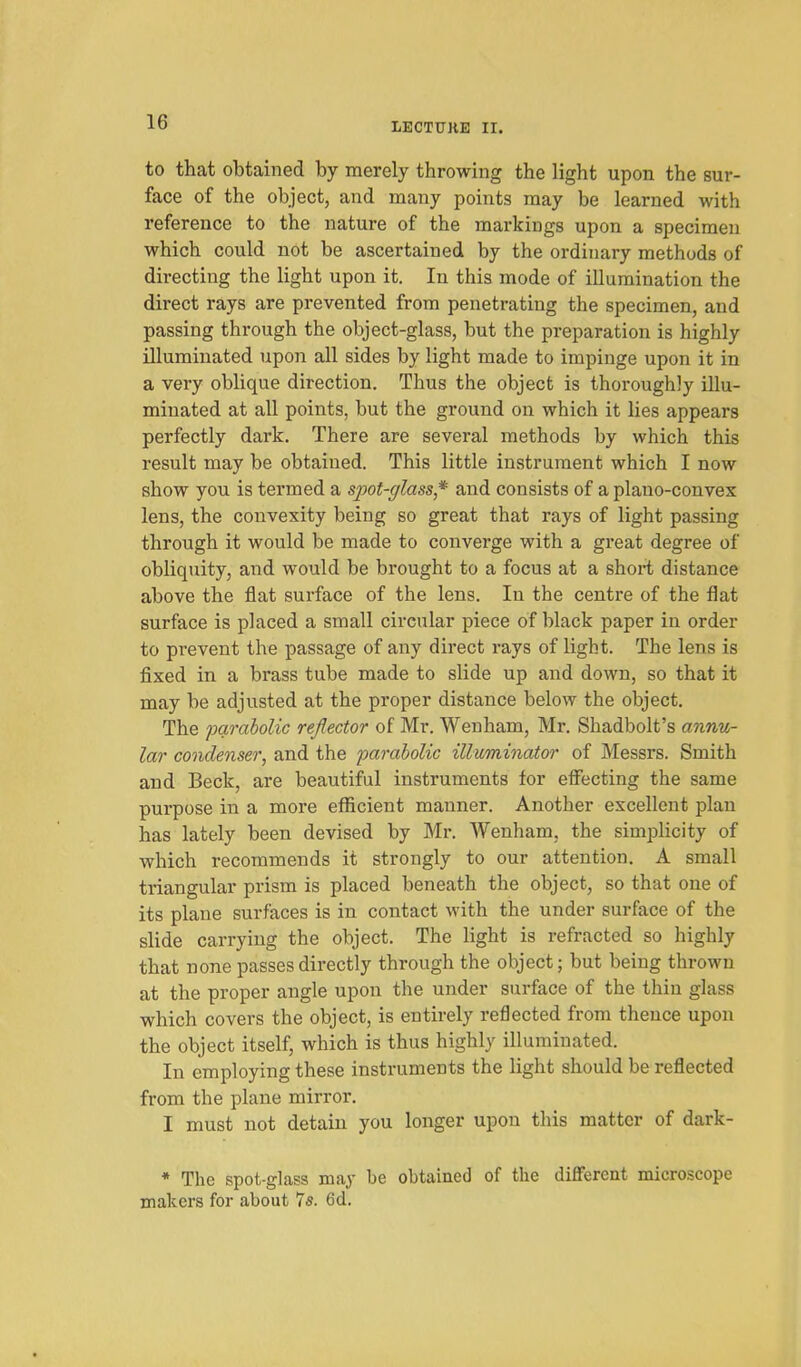 to that obtained by merely throwing the light upon the sur- face of the object, and many points may be learned with reference to the nature of the markings upon a specimen which could not be ascertained by the ordinary methods of directing the light upon it. In this mode of illumination the direct rays are prevented from penetrating the specimen, and passing through the object-glass, but the preparation is highly illuminated upon all sides by light made to impinge upon it in a very oblique direction. Thus the object is thoroughly illu- minated at all points, but the ground on which it lies appears perfectly dark. There are several methods by which this result may be obtained. This little instrument which I now show you is termed a sjM-glass* and consists of a plano-convex lens, the convexity being so great that rays of light passing through it would be made to converge with a great degree of obliquity, and would be brought to a focus at a short distance above the flat surface of the lens. In the centre of the flat surface is placed a small circular piece of black paper in order to prevent the passage of any dii-ect rays of light. The lens is fixed in a brass tube made to slide up and down, so that it may be adjusted at the proper distance below the object. The parabolic reflector of Mr. Wen ham, Mr. Shadbolt's annu- lar condenser, and the parabolic illuminator of Messrs. Smith and Beck, are beautiful instruments for effecting the same purpose in a more efficient manner. Another excellent plan has lately been devised by Mr. Wenham, the simplicity of which recommends it strongly to our attention. A small triangular pi-ism is placed beneath the object, so that one of its plane surfaces is in contact with the under surface of the slide carrying the object. The light is refracted so highly that none passes directly through the object; but being thrown at the proper angle upon the under surface of the thin glass which covers the object, is entirely reflected from thence upon the object itself, which is thus highly illuminated. In employing these instruments the light should be reflected from the plane mirror. I must not detain you longer upon this matter of dark- * The spot-glass may be obtained of the difFerent microscope makers for about 7*. 6d,