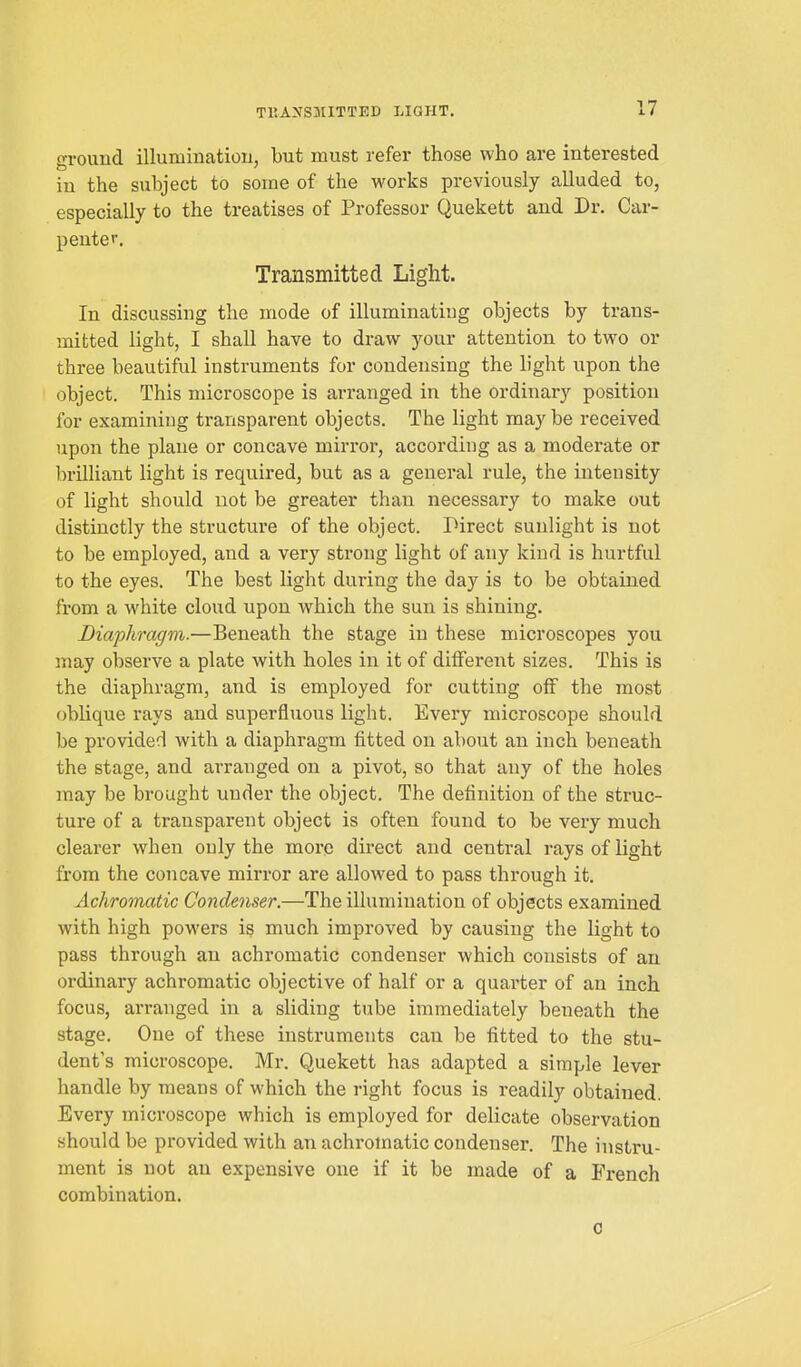 ground illumination, but must refer those who are interested in the subject to some of the works previously alluded to, especially to the treatises of Professor Quekett and Dr. Car- penter. Transmitted Light. In discussing the mode of illuminating objects by trans- mitted light, I shall have to draw your attention to two or three beautiful instruments for condensing the light upon the object. This microscope is arranged in the ordinary position for examining transparent objects. The light maybe received upon the plane or concave mirror, according as a moderate or brilliant light is required, but as a general rule, the intensity of light should not be greater than necessary to make out distinctly the structure of the object. Direct sunlight is not to be employed, and a very strong light of any kind is hurtful to the eyes. The best light during the day is to be obtained from a white cloud upon which the sun is shining. Biaphragm.—Beneath the stage in these microscopes you may observe a plate with holes in it of different sizes. This is the diaphragm, and is employed for cutting off the most oblique rays and superfluous light. Every microscope should be provided with a diaphragm fitted on about an inch beneath the stage, and arranged on a pivot, so that any of the holes may be brought under the object. The definition of the struc- ture of a transparent object is often found to be very much clearer when only the more direct and central rays of light from the concave mirror are allowed to pass through it. Achromatic Condenser.—The illumination of objects examined with high powers is much improved by causing the light to pass through an achromatic condenser which consists of an ordinary achromatic objective of half or a quarter of an inch focus, arranged in a sliding tube immediately beneath the stage. One of these instruments can be fitted to the stu- dent's microscope. Mr. Quekett has adapted a simple lever handle by means of which the right focus is readily obtained. Every microscope which is employed for delicate observation should be provided with an achromatic condenser. The instru- ment is not an expensive one if it be made of a French combination.