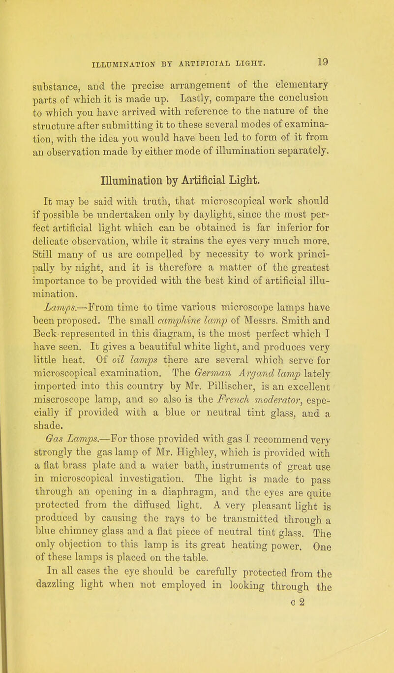 ILLUMINATION BY ARTIFICIAL LIGHT. substance, and the precise arrangement of the elementary parts of which it is made up. Lastly, compare the conclusion to which you have arrived with reference to the nature of the structure after submitting it to these several modes of examina- tion, with the idea you would have been led to form of it from an observation made by either mode of illumination separately. Illumination by Artificial Light. It may be said with truth, that microscopical work should if possible be undertaken only by daylight, since the most per- fect artificial light which can be obtained is far inferior for delicate observation, while it strains the eyes very much more. Still many of us are compelled by necessity to work princi- pally by night, and it is therefore a matter of the greatest importance to be provided with the best kind of artificial illu- mination. Lamps.—From time to time various microscope lamps have been proposed. The small camphine lamp of Messrs. Smith and Beck represented in this diagram, is the most perfect which I have seen. It gives a beautiful white light, and produces very little heat. Of oil lamps there are several which serve for microscopical examination. The German Argand lamp lately imported into this country by Mr. Pillischer, is an excellent miscroscope lamp, and so also is the French moderator, espe- cially if provided with a blue or neutral tint glass, and a shade. Gas Lamps.—For those provided wdth gas I recommend very strongly the gas lamp of Mr. Highley, which is provided with a flat brass plate and a water bath, instruments of great use in microscopical investigation. The light is made to pass through an opening in a diaphragm, and the eyes are quite protected from the diffused light. A very pleasant light is produced by causing the rays to be transmitted through a blue chimney glass and a flat piece of neutral tint glass. The only objection to this lamp is its great heathig power. One of these lamps is placed on the table. In all cases the eye sliould be carefully protected from the dazzling light when not employed in looking through the c 2