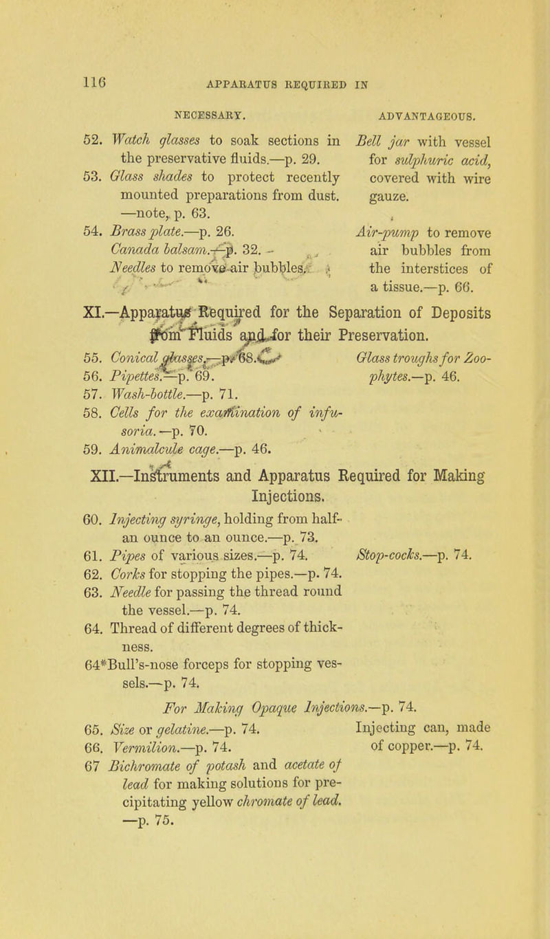NECESSARY. ADVANTAGEOUS. 52. Watch glasses to soak sections in Bell jar with vessel the preservative fluids.—p. 29. for sulphuric acid, 63. Glass shades to protect recently covered with wire mounted preparations from dust. gauze. —note,, p. 63. 54. Brass pilate.—p. 26. Air-pump to remove Canada balsam.-f-^. 32. - ^ air bubbles from Needles to remo'yei-air bubbles.^ f the interstices of c^- ^ a tissue.—p. 66. XI.—ApparatiJif Rfequked for the Separation of Deposits IPdm^Pluids apji-for their Preservation. 55. Conical aias^es^---,T^/'^8.K^ Glass troughs for Zoo- 56. Pi/:>ei^es.—p.'69. ph^tes.—-^. 46. 57. Wash-bottle.—^. 71. 58. Cells for the exaifiination of infu- soria.—-p. 70. ' 69. Animalcule cage.—p. 46. XII.—Instruments and Apparatus Required for Making Injections. 60. Injecting syringe, holding from half- an ounce to an ounce.—p. 73. 61. Pipes of various sizes.—p. 74. JStop-cocks.—p. 74. 62. Corks for stopping the pipes.—p. 74. 63. Needle for passing the thread round the vessel,—p. 74. 64. Thread of different degrees of thick- ness. 64*Buirs-nose forceps for stopping ves- sels.—p. 74. For Making Opaqxie Injections.—p. 74. 65. Size or gelatine.—74. Injecting can, made 66. Vermilion.—]^. 74. of copper.—p. 74. 67 Bichromate of potash and acetate of lead for making solutions for pre- cipitating yellow chromate of lead. —p. 75.