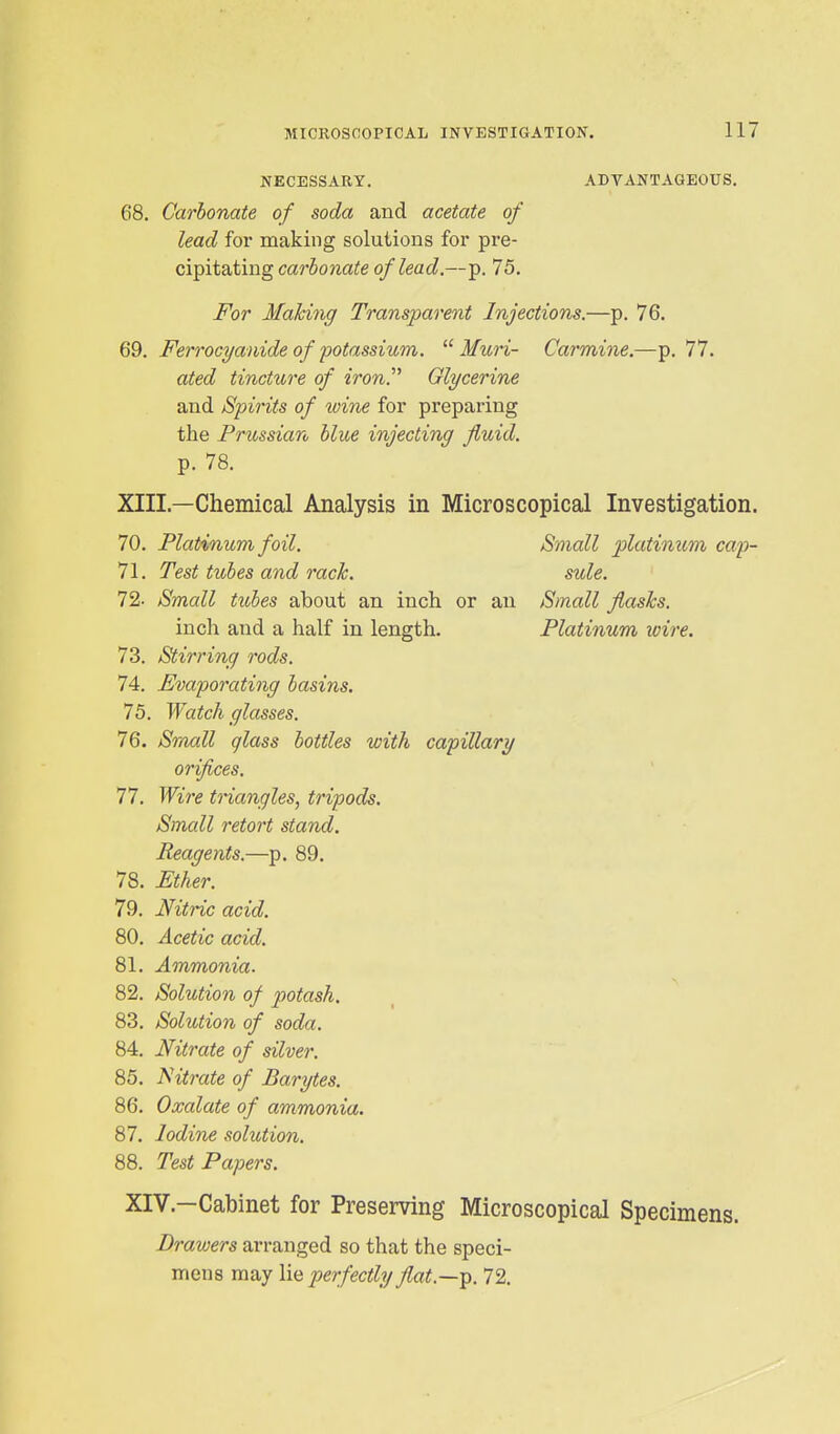 MICROSCOPICAL INVESTIGATION. 117 NECESSARY. ADVANTAGEOUS. 68. Carbonate of soda and acetate of lead for making solutions for pre- cipitating carbonate of lead.—p. 75. For Making Transparent Injections.—p. 76. QQ. Ferrocyanide of potassium. Mtcri- Carmine.—p. 77. ated tincture of iron.^' Glycerine and Spirits of wine for preparing the Prussian blue injecting fluid. p. 78. XIII. —Chemical Analysis in Microscopical Investigation. 70. Platinum foil. Small platinum cap- 71. Test tubes and rack. sule. 72- Small tiobes about an inch or an Small flasks. inch and a half in length. Platinum wire. 73. Stirring rods. 74. Evaporating basins. 75. Watch glasses. 76. Sraall glass bottles with capillary orifices. 77. Wire triangles, tripods. Small retort stand. Reagents.—p. 89. 78. Ether. 79. Nitric acid. 80. Acetic acid. 81. Ammonia. 82. Solution of potash, 83. Solution of soda. 84. Nitrate of silver. 85. l^itrate of Barytes. 86. Oxalate of ammonia. 87. Iodine solution. 88. Test Papers. XIV. —Cabinet for Preserving Microscopical Specimens. Drawers arranged so that the speci- mens may \\q perfectly flat.—-p. 72. I I