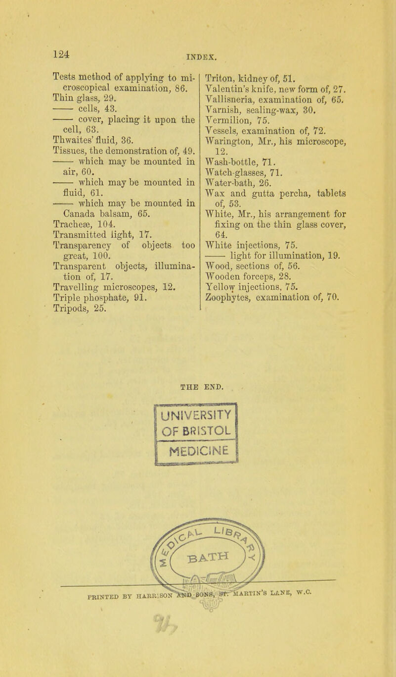 Tests method of applying to mi- croscopical examination, 86. Thin glass, 29. cells, 43. cover, placing it upon the cell, 63. Thwaites' fluid, 36. Tissues, the demonstration of, 49. Avhich may be mounted in air, 60. which maybe mounted in fluid, 61. which may be mounted in Canada balsam, 65. TracheEe, 104. Transmitted light, 17. Transparency of objects too great, 100. Transparent objects, illumina- tion of, 17. Travelling microscopes, 12. Triple phosphate, 91. Tripods, 25. Triton, kidney of, 51. Valentin's knife, new form of, 27. Vallisneria, examination of, 65. Varnish, sealing-wax, 30. Vermilion, 75. Vessels, examination of, 72. Warington, Mr., his microscope, 12. Wash-bottle, 71. Watch-glasses, 71. Water-bath, 26. Wax and gutta percha, tablets of, 53. White, Mr., his arrangement for fixing on the thin glass cover, 64. White injections, 75. light for illumination, 19. Wood, sections of, 56. Wooden forceps, 28. Yellow injections, 75. Zoophytes, examination of, 70. THE END. UNIVERSITY OF BRISTOL MEDICINE