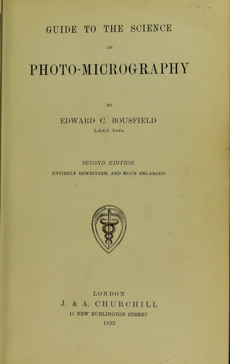 GUIDE TO THE SCIENCE OF PHOTO-MICROGRAPHY BY EDWARD C. BOUSFIELD L.K.CP. LoND, SECOND EDITION ENTIRELY REWRITTEN, AND MUCH ENLARGED LONDON J. & A. CHURCHILL 11 NEW BURLINGTON STREET 1892
