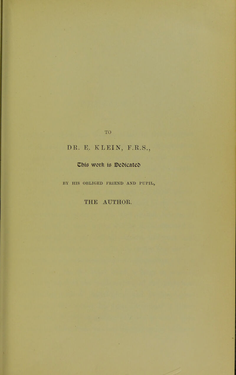 TO DE. E. KLEIN, F.K.S., Zbis \vov\\ is 2)eC)icatcCt BY HIS OBLIGED FRIEND AND PUPIL^ THE AUTHOR.